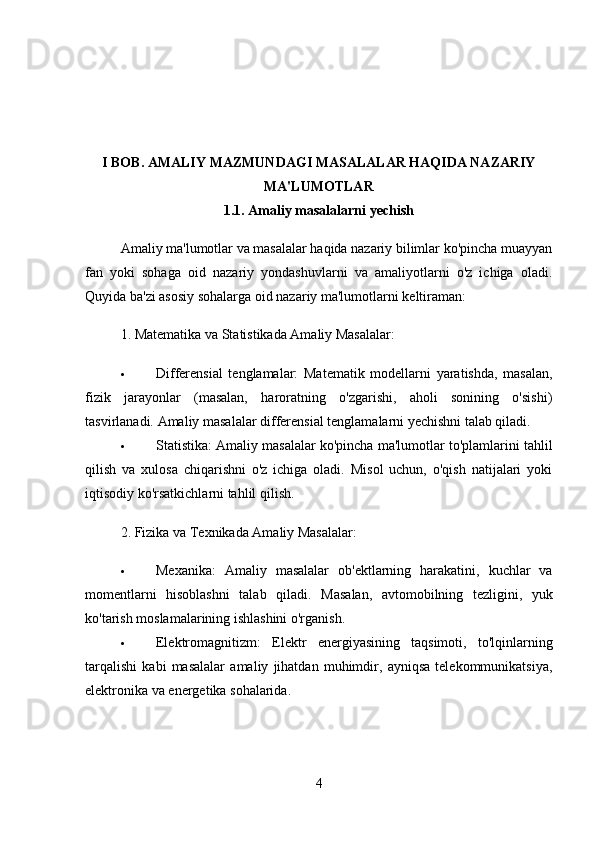 I BOB.  AMALIY MAZMUNDAGI MASALALAR HAQIDA NAZARIY
MA'LUMOTLAR
1.1.  Amaliy masalalarni yechish
Amaliy ma'lumotlar va masalalar haqida nazariy bilimlar ko'pincha muayyan
fan   yoki   sohaga   oid   nazariy   yondashuvlarni   va   amaliyotlarni   o'z   ichiga   oladi.
Quyida ba'zi asosiy sohalarga oid nazariy ma'lumotlarni keltiraman:
1.  Matematika va Statistikada Amaliy Masalalar:
 Differensial   tenglamalar:   Matematik   modellarni   yaratishda,   masalan,
fizik   jarayonlar   (masalan,   haroratning   o'zgarishi,   aholi   sonining   o'sishi)
tasvirlanadi.  Amaliy masalalar differensial tenglamalarni yechishni talab qiladi.
 Statistika:  Amaliy masalalar ko'pincha ma'lumotlar to'plamlarini tahlil
qilish   va   xulosa   chiqarishni   o'z   ichiga   oladi.   Misol   uchun,   o'qish   natijalari   yoki
iqtisodiy ko'rsatkichlarni tahlil qilish.
2.  Fizika va Texnikada Amaliy Masalalar:
 Mexanika:   Amaliy   masalalar   ob'ektlarning   harakatini,   kuchlar   va
momentlarni   hisoblashni   talab   qiladi.   Masalan,   avtomobilning   tezligini,   yuk
ko'tarish moslamalarining ishlashini o'rganish.
 Elektromagnitizm:   Elektr   energiyasining   taqsimoti,   to'lqinlarning
tarqalishi   kabi   masalalar   amaliy   jihatdan   muhimdir,   ayniqsa   telekommunikatsiya,
elektronika va energetika sohalarida.
4 