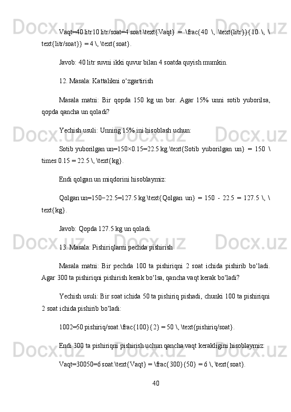 Vaqt=40 litr10	 litr/soat=4	 soat.\text{Vaqt}   =   \frac{40   \,   \text{litr}{10   \,   \
text{litr/soat} = 4 \, \text{soat}.  
Javob:  40 litr suvni ikki quvur bilan 4 soatda quyish mumkin.
12. Masala: Kattalikni o‘zgartirish
Masala   matni:   Bir   qopda   150   kg   un   bor.   Agar   15%   unni   sotib   yuborilsa,
qopda qancha un qoladi?
Yechish usuli:  Unning 15% ini hisoblash uchun:
Sotib   yuborilgan   un=150×0.15=22.5	
 kg.\text{Sotib   yuborilgan   un}   =   150   \
times 0.15 = 22.5 \, \text{kg}.  
Endi qolgan un miqdorini hisoblaymiz:
Qolgan   un=150−22.5=127.5	
 kg.\text{Qolgan   un}   =   150   -   22.5   =   127.5   \,   \
text{kg}.  
Javob:  Qopda 127.5 kg un qoladi.
13. Masala: Pishiriqlarni pechda pishirish
Masala   matni:   Bir   pechda   100   ta   pishiriqni   2   soat   ichida   pishirib   bo‘ladi.
Agar 300 ta pishiriqni pishirish kerak bo‘lsa, qancha vaqt kerak bo‘ladi?
Yechish usuli:  Bir soat ichida 50 ta pishiriq pishadi, chunki 100 ta pishiriqni
2 soat ichida pishirib bo‘ladi:
1002=50	
 pishiriq/soat.\frac{100}{2} = 50 \, \text{pishiriq/soat}.  
Endi 300 ta pishiriqni pishirish uchun qancha vaqt kerakligini hisoblaymiz:
Vaqt=30050=6	
 soat.\text{Vaqt} = \frac{300}{50} = 6 \, \text{soat}.  
40 