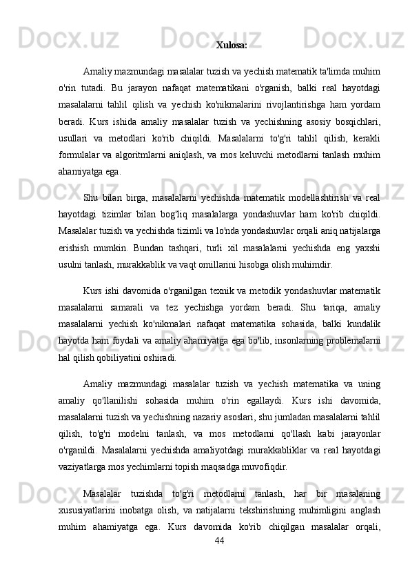 Xulosa:
Amaliy mazmundagi masalalar tuzish va yechish matematik ta'limda muhim
o'rin   tutadi.   Bu   jarayon   nafaqat   matematikani   o'rganish,   balki   real   hayotdagi
masalalarni   tahlil   qilish   va   yechish   ko'nikmalarini   rivojlantirishga   ham   yordam
beradi.   Kurs   ishida   amaliy   masalalar   tuzish   va   yechishning   asosiy   bosqichlari,
usullari   va   metodlari   ko'rib   chiqildi.   Masalalarni   to'g'ri   tahlil   qilish,   kerakli
formulalar   va   algoritmlarni   aniqlash,   va   mos   keluvchi   metodlarni   tanlash   muhim
ahamiyatga ega.
Shu   bilan   birga,   masalalarni   yechishda   matematik   modellashtirish   va   real
hayotdagi   tizimlar   bilan   bog'liq   masalalarga   yondashuvlar   ham   ko'rib   chiqildi.
Masalalar tuzish va yechishda tizimli va lo'nda yondashuvlar orqali aniq natijalarga
erishish   mumkin.   Bundan   tashqari,   turli   xil   masalalarni   yechishda   eng   yaxshi
usulni tanlash, murakkablik va vaqt omillarini hisobga olish muhimdir.
Kurs ishi  davomida o'rganilgan texnik va metodik yondashuvlar matematik
masalalarni   samarali   va   tez   yechishga   yordam   beradi.   Shu   tariqa,   amaliy
masalalarni   yechish   ko'nikmalari   nafaqat   matematika   sohasida,   balki   kundalik
hayotda ham foydali va amaliy ahamiyatga ega bo'lib, insonlarning problemalarni
hal qilish qobiliyatini oshiradi.
Amaliy   mazmundagi   masalalar   tuzish   va   yechish   matematika   va   uning
amaliy   qo'llanilishi   sohasida   muhim   o'rin   egallaydi.   Kurs   ishi   davomida,
masalalarni tuzish va yechishning nazariy asoslari, shu jumladan masalalarni tahlil
qilish,   to'g'ri   modelni   tanlash,   va   mos   metodlarni   qo'llash   kabi   jarayonlar
o'rganildi.   Masalalarni   yechishda   amaliyotdagi   murakkabliklar   va   real   hayotdagi
vaziyatlarga mos yechimlarni topish maqsadga muvofiqdir.
Masalalar   tuzishda   to'g'ri   metodlarni   tanlash,   har   bir   masalaning
xususiyatlarini   inobatga   olish,   va   natijalarni   tekshirishning   muhimligini   anglash
muhim   ahamiyatga   ega.   Kurs   davomida   ko'rib   chiqilgan   masalalar   orqali,
44 