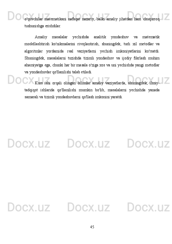 o'quvchilar   matematikani   nafaqat   nazariy,   balki   amaliy   jihatdan   ham   chuqurroq
tushunishga erishdilar.
Amaliy   masalalar   yechishda   analitik   yondashuv   va   matematik
modellashtirish   ko'nikmalarini   rivojlantirish,   shuningdek,   turli   xil   metodlar   va
algoritmlar   yordamida   real   vaziyatlarni   yechish   imkoniyatlarini   ko'rsatdi.
Shuningdek,   masalalarni   tuzishda   tizimli   yondashuv   va   ijodiy   fikrlash   muhim
ahamiyatga ega, chunki har bir masala o'ziga xos va uni yechishda yangi metodlar
va yondashuvlar qo'llanilishi talab etiladi.
Kurs   ishi   orqali   olingan   bilimlar   amaliy   vaziyatlarda,   shuningdek,   ilmiy-
tadqiqot   ishlarida   qo'llanilishi   mumkin   bo'lib,   masalalarni   yechishda   yanada
samarali va tizimli yondashuvlarni qo'llash imkonini yaratdi.
45 