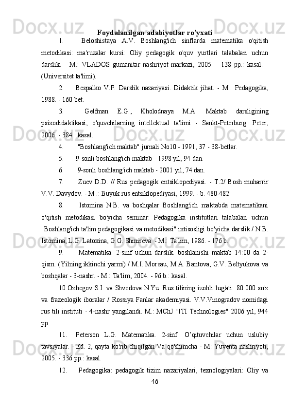 Foydalanilgan adabiyotlar ro'yxati
1.   Beloshistaya   A.V.   Boshlang'ich   sinflarda   matematika   o'qitish
metodikasi:   ma'ruzalar   kursi:   Oliy   pedagogik   o'quv   yurtlari   talabalari   uchun
darslik.   -   M.:   VLADOS   gumanitar   nashriyot   markazi,   2005.   -   138   pp.:   kasal.   -
(Universitet ta'limi).
2. Bespalko   V.P.   Darslik   nazariyasi.   Didaktik   jihat.   -   M.:   Pedagogika,
1988. - 160 bet.
3.   Gelfman   E.G.,   Kholodnaya   M.A.   Maktab   darsligining
psixodidaktikasi,   o'quvchilarning   intellektual   ta'limi   -   Sankt-Peterburg:   Peter,
2006. - 384.: kasal.
4.  "Boshlang'ich maktab" jurnali No10 - 1991, 37 - 38-betlar.
5. 9-sonli boshlang'ich maktab - 1998 yil, 94 dan.
6.  9-sonli boshlang'ich maktab - 2001 yil, 74 dan.
7.   Zuev   D.D.   //   Rus   pedagogik   entsiklopediyasi.   -   T.2/   Bosh   muharrir
V.V. Davydov. - M .: Buyuk rus entsiklopediyasi, 1999. - b. 480-482
8.   Istomina   N.B.   va   boshqalar   Boshlang'ich   maktabda   matematikani
o'qitish   metodikasi   bo'yicha   seminar:   Pedagogika   institutlari   talabalari   uchun
"Boshlang'ich ta'lim pedagogikasi va metodikasi" ixtisosligi bo'yicha darslik / N.B.
Istomina, L.G. Latoxina, G.G. Shmireva. - M.: Ta'lim, 1986. - 176 b.
9.   Matematika.   2-sinf   uchun   darslik.   boshlanishi   maktab   14:00   da   2-
qism. (Yilning ikkinchi yarmi) / M.I. Moreau, M.A. Bantova, G.V. Beltyukova va
boshqalar - 3-nashr. - M.: Ta'lim, 2004. - 96 b.: kasal.
10 Ozhegov S.I. va Shvedova N.Yu. Rus tilining izohli lug'ati: 80 000 so'z
va   frazeologik   iboralar   /   Rossiya   Fanlar   akademiyasi.   V.V.Vinogradov   nomidagi
rus tili instituti  - 4-nashr yangilandi. M.: MChJ  "ITI Technologies" 2006 yil, 944
pp.
11. Peterson   L.G.   Matematika.   2-sinf:   O’qituvchilar   uchun   uslubiy
tavsiyalar. - Ed. 2, qayta ko'rib chiqilgan Va qo'shimcha - M: Yuventa nashriyoti,
2005. - 336 pp.: kasal.
12.   Pedagogika:   pedagogik   tizim   nazariyalari,   texnologiyalari:   Oliy   va
46 