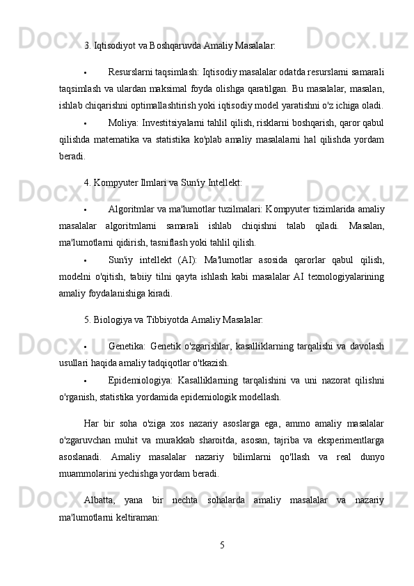 3.  Iqtisodiyot va Boshqaruvda Amaliy Masalalar:
 Resurslarni taqsimlash:  Iqtisodiy masalalar odatda resurslarni samarali
taqsimlash va ulardan maksimal  foyda olishga qaratilgan. Bu masalalar, masalan,
ishlab chiqarishni optimallashtirish yoki iqtisodiy model yaratishni o'z ichiga oladi.
 Moliya:  Investitsiyalarni tahlil qilish, risklarni boshqarish, qaror qabul
qilishda   matematika   va   statistika   ko'plab   amaliy   masalalarni   hal   qilishda   yordam
beradi.
4.  Kompyuter Ilmlari va Sun'iy Intellekt:
 Algoritmlar va ma'lumotlar tuzilmalari:  Kompyuter tizimlarida amaliy
masalalar   algoritmlarni   samarali   ishlab   chiqishni   talab   qiladi.   Masalan,
ma'lumotlarni qidirish, tasniflash yoki tahlil qilish.
 Sun'iy   intellekt   (AI):   Ma'lumotlar   asosida   qarorlar   qabul   qilish,
modelni   o'qitish,   tabiiy   tilni   qayta   ishlash   kabi   masalalar   AI   texnologiyalarining
amaliy foydalanishiga kiradi.
5.  Biologiya va Tibbiyotda Amaliy Masalalar:
 Genetika:   Genetik   o'zgarishlar,   kasalliklarning   tarqalishi   va   davolash
usullari haqida amaliy tadqiqotlar o'tkazish.
 Epidemiologiya:   Kasalliklarning   tarqalishini   va   uni   nazorat   qilishni
o'rganish, statistika yordamida epidemiologik modellash.
Har   bir   soha   o'ziga   xos   nazariy   asoslarga   ega,   ammo   amaliy   masalalar
o'zgaruvchan   muhit   va   murakkab   sharoitda,   asosan,   tajriba   va   eksperimentlarga
asoslanadi.   Amaliy   masalalar   nazariy   bilimlarni   qo'llash   va   real   dunyo
muammolarini yechishga yordam beradi.
Albatta,   yana   bir   nechta   sohalarda   amaliy   masalalar   va   nazariy
ma'lumotlarni keltiraman:
5 