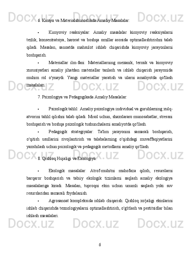 6.  Kimyo va Materialshunoslikda Amaliy Masalalar:
 Kimyoviy   reaksiyalar:   Amaliy   masalalar   kimyoviy   reaksiyalarni
tezlik,   konsentratsiya,   harorat   va   boshqa   omillar   asosida   optimallashtirishni   talab
qiladi.   Masalan,   sanoatda   mahsulot   ishlab   chiqarishda   kimyoviy   jarayonlarni
boshqarish.
 Materiallar   ilm-fani:   Materiallarning   mexanik,   termik   va   kimyoviy
xususiyatlari   amaliy   jihatdan   materiallar   tanlash   va   ishlab   chiqarish   jarayonida
muhim   rol   o'ynaydi.   Yangi   materiallar   yaratish   va   ularni   amaliyotda   qo'llash
masalalari.
7.  Psixologiya va Pedagogikada Amaliy Masalalar:
 Psixologik tahlil:  Amaliy psixologiya individual va guruhlarning xulq-
atvorini tahlil qilishni talab qiladi. Misol uchun, shaxslararo munosabatlar, stressni
boshqarish va boshqa psixologik tushunchalarni amaliyotda qo'llash.
 Pedagogik   strategiyalar:   Ta'lim   jarayonini   samarali   boshqarish,
o'qitish   usullarini   rivojlantirish   va   talabalarning   o'qishdagi   muvaffaqiyatlarini
yaxshilash uchun psixologik va pedagogik metodlarni amaliy qo'llash.
8.  Qishloq Hujaligi va Ekologiya:
 Ekologik   masalalar:   Atrof-muhitni   muhofaza   qilish,   resurslarni
barqaror   boshqarish   va   tabiiy   ekologik   tizimlarni   saqlash   amaliy   ekologiya
masalalariga   kiradi.   Masalan,   tuproqni   ekin   uchun   unumli   saqlash   yoki   suv
resurslaridan samarali foydalanish.
 Agrosanoat  kompleksida ishlab chiqarish:   Qishloq xo'jaligi  ekinlarini
ishlab chiqarishda texnologiyalarni optimallashtirish, o'g'itlash va pestitsidlar bilan
ishlash masalalari.
6 
