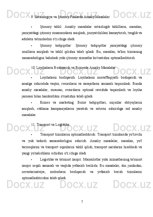 9.  Sotsiologiya va Ijtimoiy Fanlarda Amaliy Masalalar:
 Ijtimoiy   tahlil:   Amaliy   masalalar   sotsiologik   tahlillarni,   masalan,
jamiyatdagi ijtimoiy muammolarni aniqlash, jinoyatchilikni kamaytirish, tenglik va
adolatni ta'minlashni o'z ichiga oladi.
 Ijtimoiy   tadqiqotlar:   Ijtimoiy   tadqiqotlar   jamiyatdagi   ijtimoiy
omillarni   aniqlash   va   tahlil   qilishni   talab   qiladi.   Bu,   masalan,   ta'lim   tizimining
samaradorligini baholash yoki ijtimoiy xizmatlar ko'rsatishni optimallashtirish.
10.  Loyihalarni Boshqarish va Biznesda Amaliy Masalalar:
 Loyihalarni   boshqarish:   Loyihalarni   muvaffaqiyatli   boshqarish   va
amalga   oshirishda   vaqtni,   resurslarni   va   xarajatlarni   samarali   taqsimlash.   Bunda
amaliy   masalalar,   xususan,   resurslarni   optimal   ravishda   taqsimlash   va   loyiha
jamoasi bilan hamkorlikni o'rnatishni talab qiladi.
 Biznes   va   marketing:   Bozor   tadqiqotlari,   mijozlar   ehtiyojlarini
aniqlash,   reklama   kampaniyalarini   yaratish   va   sotuvni   oshirishga   oid   amaliy
masalalar.
11.  Transport va Logistika:
 Transport tizimlarini optimallashtirish:  Transport tizimlarida yo'lovchi
va   yuk   tashish   samaradorligini   oshirish.   Amaliy   masalalar,   masalan,   yo'l
tarmoqlarini va transport oqimlarini  tahlil qilish, transport narxlarini  hisoblash  va
yangi yo'nalishlarni ochishni o'z ichiga oladi.
 Logistika va ta'minot zanjiri:   Maxsulotlar yoki xizmatlarning ta'minot
zanjiri   orqali   samarali   va   vaqtida   yetkazib   berilishi.   Bu   masalalar,   shu   jumladan,
inventarizatsiya,   omborlarni   boshqarish   va   yetkazib   berish   tizimlarini
optimallashtirishni talab qiladi.
7 