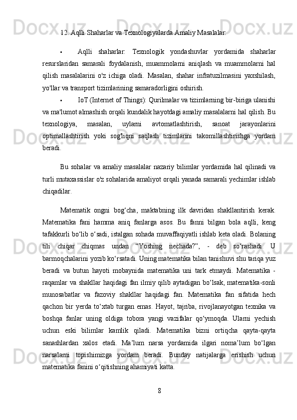 12.  Aqlli Shaharlar va Texnologiyalarda Amaliy Masalalar:
 Aqlli   shaharlar:   Texnologik   yondashuvlar   yordamida   shaharlar
resurslaridan   samarali   foydalanish,   muammolarni   aniqlash   va   muammolarni   hal
qilish   masalalarini   o'z   ichiga   oladi.   Masalan,   shahar   infratuzilmasini   yaxshilash,
yo'llar va transport tizimlarining samaradorligini oshirish.
 IoT (Internet of Things):  Qurilmalar va tizimlarning bir-biriga ulanishi
va ma'lumot almashish orqali kundalik hayotdagi amaliy masalalarni hal qilish. Bu
texnologiya,   masalan,   uylarni   avtomatlashtirish,   sanoat   jarayonlarini
optimallashtirish   yoki   sog'liqni   saqlash   tizimlarini   takomillashtirishga   yordam
beradi.
Bu   sohalar   va   amaliy   masalalar   nazariy   bilimlar   yordamida   hal   qilinadi   va
turli mutaxassislar o'z sohalarida amaliyot orqali yanada samarali yechimlar ishlab
chiqadilar.
Matematik   ongni   bog‘cha,   maktabning   ilk   davridan   shakllantirish   kerak.
Matematika   fani   hamma   aniq   fanlarga   asos.   Bu   fanni   bilgan   bola   aqlli,   keng
tafakkurli bo‘lib o‘sadi, istalgan sohada muvaffaqiyatli ishlab keta oladi. Bolaning
tili   chiqar   chiqmas   undan   “Yoshing   nechada?”,   -   deb   so‘rashadi.   U
barmoqchalarini yozib ko‘rsatadi. Uning matematika bilan tanishuvi shu tariqa yuz
beradi   va   butun   hayoti   mobaynida   matematika   uni   tark   etmaydi.   Matematika   -
raqamlar va shakllar  haqidagi fan ilmiy qilib aytadigan bo‘lsak, matematika-sonli
munosabatlar   va   fazoviy   shakllar   haqidagi   fan.   Matematika   fan   sifatida   hech
qachon   bir   yerda   to‘xtab   turgan   emas.   Hayot,   tajriba,   rivojlanayotgan   texnika   va
boshqa   fanlar   uning   oldiga   tobora   yangi   vazifalar   qo‘ymoqda.   Ularni   yechish
uchun   eski   bilimlar   kamlik   qiladi.   Matematika   bizni   ortiqcha   qayta-qayta
sanashlardan   xalos   etadi.   Ma’lum   narsa   yordamida   ilgari   noma’lum   bo‘lgan
narsalarni   topishimizga   yordam   beradi.   Bunday   natijalarga   erishish   uchun
matematika fanini o qitishning ahamiyati katta. ʻ
8 