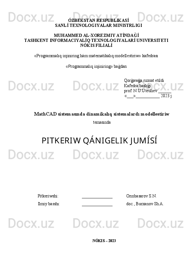 ÓZBEKSTAN RESPUBLIKASÍ 
SANLÍ TEXNOLOGIYALAR MINISTRLIGI
MUHAMMED AL-XOREZMIY ATÍNDAG�Í
TASHKENT INFORMACIYALÍQ TEXNOLOGIYALARÍ UNIVERSITETI
NÓKIS FILIALÍ
«Programmalıq injiniring hám matematikalıq modellestiriw» kafedrası
« P rogrammalıq injiniring » ba	
g�darı
Qor	
g�aw g	� a ruxsat etildi
Kafedra baslı g	
� ı
prof. N.U.Uteuliev ______
«___»___________ 2023 j.
MathCAD sistemasında dinamikalıq sistemalardı modellestiriw
temasında
PITKERIW QÁN IGELIK J UMÍSÍ
Pitkeriwshi: ______________ Orınbasarov S.N.
Ilmiy basshı: ______________ doc., Burxanov Sh.A.
NÓKIS – 2023 