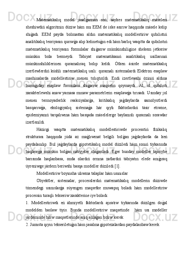 Matematikalıq   model   jasalg�annan   soń,   sáykes   matematikalıq   máseleni
sheshiwdiń algoritmin dúziw hám onı EEM de iske asırıw haqqında másele kelip
shı	
g�adı.   EEM   payda   bolmastan   aldın   matematikalıq   modellestiriw   qubılıstıń
analitikalıq teoriyasın qurıw	
g�a alıp kelinetu	g�ın edi hám barlıq waqıtta da qubılıstıń
matematikalıq   teoriyasın   formulalar   shı	
g�arıw   múmkinshiligine   shekem   jetkeriw
múmkin   bola   bermeydi.   Tábiyat   matematikanıń   analitikalıq   usıllarınıń
múmkinshiliklerinen   quramalıraq   bolıp   keldi.   Ótken   ásirde   matematikalıq
izertlewlerdiń   kúshli   matematikalıq   usılı:   quramalı   sistemalardı   Elektron   esaplaw
mashinalarda   modellestiriw   menen   tolıqtırıldı.   Endi   izertlewshi   óziniń   aldına
burın	
g�ıday   esaplaw   formulanı   shı	g�arıw   maqsetin   qoymaydı.   Al,   ol   qubılıstı
xarakterlewshi  anaw yamasa mınaw parametrlerin esaplaw	
g�a tırısadı. Usınday jol
menen   termoyaderlik   reakciyalar	
g�a,   kritikalıq   ja	g�daylarda   samolyotlerdi
basqarıw	
g�a,   ekologiyalıq   sistema	g�a   hár   qıylı   faktorlardıń   tásir   etiwine,
epidemiyanıń   tarqalıwına   hám   basqada   máselelerge   baylanıslı   quramalı   sorawlar
izertlenildi.
Házirgi   waqıtta   matematikalıq   modellestiriwde   processtiń   fizikalıq
strukturası   haqqında   júdá   az   ma	
g�lıwmat   belgili   bol	g�an   ja	g�daylarda   da   keń
paydalanılıp.   Bul   ja	
g�daylarda   gipotetikalıq   model   dúziledi   hám   sonıń   tiykarında
baqlaw	
g�a   múmkin   bol	g�an   nátiyjeler   shı	g�arıladı.   Eger   bunday   modeller   tájiriybe
barısında   haqlanbasa,   onda   olardıń   ornına   zatlardıń   tábiyatın   elede   anı	
g�ıraq
úyreniwge járdem beriwshi basqa modeller dúziledi [1]. 
  Modellestiriw boyınsha ulıwma talaplar hám usınıslar 
  Obyektler,   sistemalar,   processlerdiń   matematikalıq   modellerin   dúziwde
tómendegi   usınıslar	
g�a   súyengen   maqsetke   muwapıq   boladı   hám   modellestiriw
processin turaqlı tekseriw xarakterine iye boladı: 
1.   Modellestiriwdi   eń   áhmiyetli   faktorlardı   ajıratıw   tiykarında   dúzilgen   do	
g�al
modelden   baslaw   tiyis.   Bunda   modellestiriw   maqsetinde     hám   usı   modeller
járdeminde biliw maqsetlerinde anıq ańla	
g�an bolıw kerek. 
2. Jumısta qıyın tekseriletu	
g�ın hám jasalma gipotezalardan paydalanbaw kerek.  