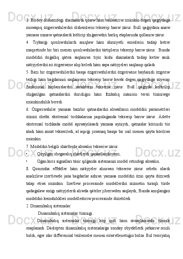 3. Birdey ólshemdegi shamalardı qosıw hám teńlestiriw múmkin degen qag�ıyda	g�a
muwapıq ózgeriwshilerdiń ólshemlerin tekserip barıw zárur. Bull  qa	
g�ıydanı anaw
yamasa mınaw qatnaslardı keltirip shı	
g�arıwdıń barlıq etaplarında qollanıw zárur.  
4.   Tiykar	
g�ı   qosılıwshılardı   anıqlaw   hám   áhmiyetli   emeslerin   taslap   ketiw
maqsetinde bir biri menen qosılıwshılardıń tártiplerin tekserip barıw zárur.  Bunda
modeldiń   do
g�allıq   qátesi   saqlanıwı   tiyis:   kishi   shamalardı   taslap   ketiw   sanlı
nátiyjelerdiń az ózgeriwine alıp keledi hám sapa nátiyjeleri saqlanıp qaladı. 
5. Bazı bir ózgeriwshilerdiń basqa ózgeriwshilerdiń ózgeriwine baylanıslı ózgeriw
tezligi   hám   ba
g�darınıń   saqlanıwın   tekserip   barıw   kerek   degen   qa	g�ıyda	g�a   súyenip
funkcional   baylanıslardıń   xarakterin   tekseriw   zárur.   Bull   qa	
g�ıyda   keltirilip
shı	
g�arıl	g�an   qatnaslardıń   durıslı	g�ın   hám   fizikalıq   mánisin   tereń   túsiniwge
múmkinshilik beredi. 
6.   Ózgeriwshiler   yamasa   bazıbir   qatnaslardıń   ahwalların   modeldiń   parametrleri
óziniń   shetki   ekstremal   tochkalarına   jaqınla	
g�anda   tekserip   barıw   zárur.   Ádette
ekstremal   tochkada   model   ápiwayılasadı   yamasa   aynıydı,   qatnaslar   kórinisli   tús
aladı hám  ańsat  tekseriledi, al  aqır	
g�ı  juwmaq basqa  bir  usıl menen qayta kóriliwi
múmkin.
7. Modeldiń belgili shártlerde ahwalın tekseriw zárur:
• Qoyıl	
g�an shegaralıq shártlerdi qanaatlandırıwın;
• O	
g�an kiris signalları tásir qıl	g�anda sistemanıń model retindegi ahwalın. 
8.   Qosımsha   effektler   hám   nátiyjeler   alınıwın   tekseriw   zárur   sebebi   olardı
analizlew   izertlewde   jańa   ba	
g�darlar   ashıwı   yamasa   modeldiń   ózin   qayta   dúziwdi
talap   etiwi   múmkin.   Izertlew   processinde   modellerdiń   xızmetin   turaqlı   túrde
qada	
g�alaw soń	g�ı nátiyjelerdi alıwda qáteler jiberiwden saqlaydı, Bunda anıqlan	g�an
modeldiń kemshilikleri modellestiriw processinde dúzetiledi.
2. Dinamikalıq sistemalar 
 Dinamikalıq sistemalar túsinigi.
  Dinamikalıq   sistemalar   túsinigi   kóp   qırlı   hám   ráwajlanıwshı   túsinik
esaplanadı. Dáslepten dinamikalıq sistemalar	
g�a sonday obyektlerdi jatkarıw orınlı
boldı, eger olar differencial teńlemeler menen súwretlenetu	
g�ın bolsa. Bul teoriyalıq 