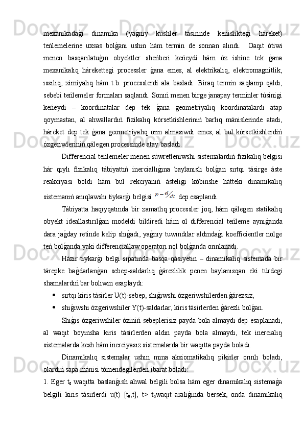 mexanikadag�ı   dinamika   (ya	g�nıy   kúshler   tásirinde   keńisliktegi   háreket)
teńlemelerine   uxsas   bol	
g�anı   ushın   hám   termin   de   sonnan   alındı.     Oaqıt   ótiwi
menen   basqarılatu	
g�ın   obyektler   sheńberi   keńeydi   hám   óz   ishine   tek  	g�ana
mexanikalıq   hárekettegi   processler  	
g�ana   emes,   al   elektrikalıq,   elektromagnitlik,
ıssılıq,   ximiyalıq   hám   t.b.   processlerdi   ala   basladı.   Biraq   termin   saqlanıp   qaldı,
sebebi teńlemeler formaları saqlandı. Sonıń menen birge janapay terminler túsinigi
keńeydi   –   koordinatalar   dep   tek  
g�ana   geometriyalıq   koordinatalardı   atap
qoymastan,   al   ahwallardıń   fizikalıq   kórsetkishleriniń   barlıq   mánislerinde   atadı,
háreket   dep   tek  	
g�ana   geometriyalıq   orın   almasıwdı   emes,   al   bul   kórsetkishlerdiń
ózgeriwleriniń qálegen processinde atay basladı. 
  Differencial teńlemeler menen súwretleniwshi sistemalardıń fizikalıq belgisi
hár   qıylı   fizikalıq   tábiyattıń   inerciallı	
g�ına   baylanıslı   bol	g�an   sırtqı   tásirge   áste
reakciyası   boldı   hám   bul   rekciyanıń   ásteligi   kóbinshe   hátteki   dinamikalıq
sistemanıń anıqlawshı tiykar	
g�ı belgisi   dep esaplandı. 
  Tábiyatta   haqıyqatında   bir   zamatlıq   processler   joq,   hám   qálegen   statikalıq
obyekt   ideallastırıl	
g�an   modeldi   bildiredi   hám   ol   differencial   teńleme   aynı	g�anda
dara ja	
g�day retinde kelip shı	g�adı, ya	g�nıy tuwındılar aldında	g�ı koefficientler nolge
teń bol	
g�anda yaki differenciallaw operatorı nol bol	g�anda orınlanadı.
  Házir   tiykar	
g�ı   belgi   sıpatında   basqa   qásiyetin   –   dinamikalıq   sistemada   bir
tárepke   ba	
g�darlan	g�an   sebep-saldarlıq  	g�árezlilik   penen   baylanısqan   eki   túrdegi
shamalardıń bar bolıwın esaplaydı: 
 sırtqı kiris tásirler U(t)-sebep, shı	
g�ıwshı ózgeriwshilerden 	g�árezsiz,
 shı	
g�ıwshı ózgeriwshiler Y(t)-saldarlar, kiris tásirlerden 	g�árezli bol	g�an. 
  Shı	
g�ıs ózgeriwshiler óziniń sebeplerisiz payda bola almaydı dep esaplanadı,
al   waqıt   boyınsha   kiris   tásirlerden   aldın   payda   bola   almaydı,   tek   inercialıq
sistemalarda kesh hám inerciyasız sistemalarda bir waqıtta payda boladı. 
  Dinamikalıq   sistemalar   ushın   mına   aksiomatikalıq   pikirler   orınlı   boladı,
olardıń sapa mánisi tómendegilerden ibarat boladı: 
1. Eger t
0   waqıtta baslan	
g�ısh  ahwal belgili  bolsa hám eger  dinamikalıq sistema	g�a
belgili   kiris   tásirlerdi   u(t)   [t
0 ,t],   t>   t
0 waqıt   aralı	
g�ında   bersek,   onda   dinamikalıq 