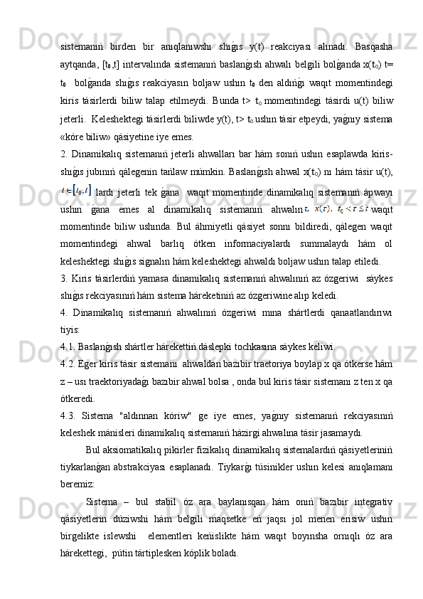 sistemanıń   birden   bir   anıqlanıwshı   shıg�ıs   y(t)   reakciyası   alınadı.   Basqasha
aytqanda, [t
0 ,t] intervalında sistemanıń baslan	
g�ısh ahwalı belgili bol	g�anda x( t
0 ) t=
t
0     bol	
g�anda   shı	g�ıs   reakciyasın   boljaw   ushın   t
0
  den   aldıń	g�ı   waqıt   momentindegi
kiris   tásirlerdi   biliw   talap   etilmeydi.   Bunda   t>   t
0   momentindegi   tásirdi   u(t)   biliw
jeterli.  Keleshektegi tásirlerdi biliwde y(t), t>  t
0   ushın tásir etpeydi, ya	
g�nıy sistema
«kóre biliw» qásiyetine iye emes. 
2.   Dinamikalıq   sistemanıń   jeterli   ahwalları   bar   hám   sonıń   ushın   esaplawda   kiris-
shı	
g�ıs jubınıń qálegenin tańlaw múmkin. Baslan	g�ısh ahwal x( t
0 ) nı hám tásir u(t),
  lardı   jeterli   tek  	
g�ana     waqıt   momentinde   dinamikalıq   sistemanıń   áp w ayı
ushın  	
g�ana   emes   al   dinamikalıq   sistemanıń   ahwalın waqıt
momentinde   biliw   ushında.   Bul   áhmiyetli   qásiyet   sonnı   bildiredi,   qálegen   waqıt
momentindegi   ahwal   barlıq   ótken   informaciyalardı   summalaydı   hám   ol
keleshektegi shı	
g�ıs signalın hám keleshektegi ahwaldı boljaw ushın talap etiledi. 
3. Kiris  tásirlerdiń  yamasa  dinamikalıq  sistemanıń  ahwalınıń  az  ózgeriwi     sáykes
shı	
g�ıs rekciyasınıń hám sistema háreketiniń az ózgeriwine alıp keledi. 
4.   Dinamikalıq   sistemanıń   ahwalınıń   ózgeriwi   mına   shártlerdi   qanaatlandırıwı
tiyis: 
4.1. Baslan	
g�ısh shártler hárekettiń dáslepki tochkasına sáykes keliwi. 
4.2. Eger kiris tásir sistemanı  ahwaldan bazıbir traetoriya boylap x qa ótkerse hám
z – usı traektoriyada	
g�ı bazıbir ahwal bolsa , onda bul kiris tásir sistemanı z ten x qa
ótkeredi. 
4.3.   Sistema   "aldınnan   kóriw"   ge   iye   emes,   ya	
g�nıy   sistemanıń   rekciyasınıń
keleshek mánisleri dinamikalıq sistemanıń házirgi ahwalına tásir jasamaydı. 
  Bul aksiomatikalıq pikirler fizikalıq dinamikalıq sistemalardıń qásiyetleriniń
tiykarlan	
g�an   abstrakciyası   esaplanadı.   Tiykar	g�ı   túsinikler   ushın   kelesi   anıqlamanı
beremiz: 
Sistema   –   bul   stabil   óz   ara   baylanısqan   hám   onıń   bazıbir   integrativ
qásiyetlerin   dúziwshi   hám   belgili   maqsetke   eń   jaqsı   jol   menen   erisiw   ushın
birgelikte   islewshi     elementleri   keńislikte   hám   waqıt   boyınsha   ornıqlı   óz   ara
hárekettegi,  pútin tártiplesken kóplik boladı.  