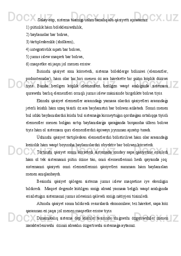  Solay etip, sistema túsinigi ushın bazalıq altı qásiyetti ajıratamız: 
1) pútinlik hám bólekleniwshilik, 
2) baylanıslar bar bolıwı, 
3) tártipleskenlik (shólkem), 
4) integrativlik sıpatı bar bolıwı, 
5) jumıs islew maqseti bar bolıwı, 
6) maqsetke eń jaqsı jol menen erisiw. 
  Birinshi   qásiyet   sonı   kórsetedi,   sistema   bóleklerge   bóliniwi   (elementler,
podsistemalar),   hám   olar   bir   biri   menen   óz   ara   hárekette   bir   pútin   kóplik   dúziwi
tiyis.   Bunda   berilgen   kóplik   elementleri   berilgen   waqıt   aralıg�ında   sistemanı
qurawshı barlıq elementleri ornıqlı jumıs islew mánisinde birgelikte bolıwı tiyis. 
  Ekinshi   qásiyet   elementler   arasında	
g�ı   yamasa   olardıń   qásiyetleri   arasında	g�ı
jeterli kúshli hám uzaq tásirli óz ara baylanıstıń bar bolıwın ańlatadı. Sonıń menen
bul ishki baylanıslardıń kúshi bul sistema	
g�a kirmeytu	g�ın qorsha	g�an ortalıqqa tiyisli
elementler   menen   bol	
g�an   sırtqı   baylanıslar	g�a   qara	g�anda   birqansha   úlken   bolıwı
tiyis hám ol sistemanı qurı elementlerdiń ápiwayı jıyınınan ajıratıp turadı. 
  Úshinshi qásiyet tártiplesken elementlerdiń bólistiriliwi hám olar arasında	
g�ı
keńislik hám waqıt boyınsha baylanıslardıń obyektiv bar bolıwın kórsetedi. 
  Tórtinshi qásiyet sonnı kórsetedi  sistemada  sonday sapa qásiyetine erisiledi
hám   ol   tek   sistemanıń   pútin   ózine   tán,   onıń   elementleriniń   hesh   qaysında   joq:
sistemanıń   qásiyeti   onıń   elementleriniń   qásiyetleri   summası   hám   baylanısları
menen anıqlanbaydı.  
  Besinshi   qásiyet   qálegen   sistema   jumıs   islew   maqsetine   iye   ekenligin
bildiredi.     Maqset   degende   kútilgen   soń	
g�ı   ahwal   yamasa   belgili   waqıt   aralı	g�ında
erisiletu	
g�ın sistemanıń jumıs islewiniń qálewli soń	g�ı nátiyjesi túsiniledi. 
   Altınshı qásiyet sonnı bildiredi resurslardı ekonomlaw, tez háreket, sapa kóz
qarasınan eń jaqsı jol menen maqsetke erisiw tiyis. 
Dinamikalıq   sistema   dep   kúshler   tásirinde   shı	
g�ıwshı   ózgeriwshiler   menen
xarakterleniwshi  óziniń ahwalın ózgertiwshi sistema	
g�a aytamız.  