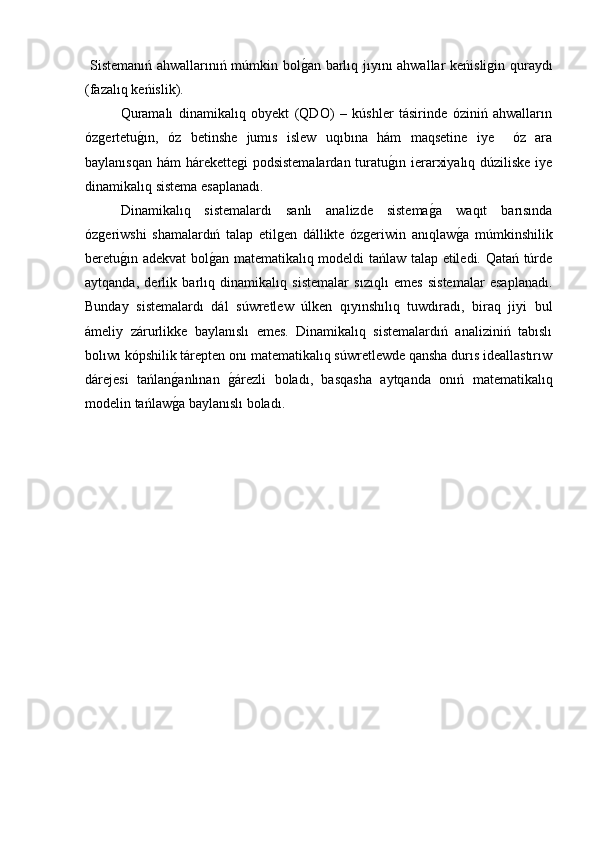  Sistemanıń ahwallarınıń múmkin bolg�an barlıq jıyını ahwallar keńisligin quraydı
(fazalıq keńislik). 
Quramalı   dinamikalıq   obyekt   (QDO)   –   kúshler   tásirinde   óziniń   ahwalların
ózgertetu	
g�ın,   óz   betinshe   jumıs   islew   uqıbına   hám   maqsetine   iye     óz   ara
baylanısqan hám hárekettegi  podsistemalardan turatu	
g�ın ierarxiyalıq dúziliske  iye
dinamikalıq sistema esaplanadı. 
  Dinamikalıq   sistemalardı   sanlı   analizde   sistema	
g�a   waqıt   barısında
ózgeriwshi   shamalardıń   talap   etilgen   dállikte   ózgeriwin   anıqlaw	
g�a   múmkinshilik
beretu	
g�ın adekvat bol	g�an matematikalıq modeldi tańlaw talap etiledi. Qatań túrde
aytqanda,   derlik   barlıq   dinamikalıq   sistemalar   sızıqlı   emes   sistemalar   esaplanadı.
Bunday   sistemalardı   dál   súwretlew   úlken   qıyınshılıq   tuwdıradı,   biraq   jiyi   bul
ámeliy   zárurlikke   baylanıslı   emes.   Dinamikalıq   sistemalardıń   analiziniń   tabıslı
bolıwı kópshilik tárepten onı matematikalıq súwretlewde qansha durıs ideallastırıw
dárejesi   tańlan	
g�anlınan  	g�árezli   boladı,   basqasha   aytqanda   onıń   matematikalıq
modelin tańlaw	
g�a baylanıslı boladı.  