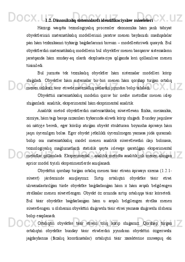 1.2. Dinamikalıq sistemalardı identifikaciyalaw máseleleri
Házirgi   waqıtta   texnologiyalıq   processler   ekonomika   hám   janlı   tábiyat
obyektleriniń   matematikalıq   modelleriniń   jaratıw   menen   baylanıslı   mashqalalar
pán hám texknikanıń tiykarg�ı ba	g�darlarınıń bireuin – modellestiriwdi quraydı. Bul
obyektlerdiń matematikalıq modellerin bul obyektler menen basqarıw sistemaların
jaratqanda   hám   sonday-aq   olardı   ekspluataciya   qıl	
g�anda   keń   qollanılıwı   menen
túsiniledi.
Bul   jumısta   tek   texnikalıq   obyektler   hám   sistemalar   modelleri   kórip
shı	
g�ıladı.   Obyektler   hám   sistemalar   bir-biri   menen   hám   qorshap   tur	g�an   ortalıq
menen úzliksiz tásir etiwde materiallıq zatlardıń jıyındısı bolıp tabıladı.
Obyekttiń   matematikalıq   modelin   qurıw   bir   neshe   metodlar   menen   islep
shı	
g�arıladı: analitik, eksperimental hám eksprimental analitik.
Analitik   metod   obyektlerdiń   matematikalıq   súwretlewin   fizika,   mexanika,
ximiya, hám ta	
g�ı basqa nızamları tiykarında alıwdı kórip shı	g�adı. Bunday jaqınlaw
oń   nátiyje   beredi,   eger   kórilip   atır	
g�an   obyekt   strukturası   boyınsha   ápiwayı   hám
jaqsı  úyrenilgen bolsa. Eger obyekt jetkilikli úyrenilmegen yamasa  júdá quramalı
bolıp   onı   matematikalıq   model   menen   analitik   súwretlewdiń   ilajı   bolmasa,
texnologiyalıq   ma	
g�lumatlardı   statislik   qayta   islewge   qaratıl	g�an   eksperimental
metodlar qollanıladı. Eksperimental – analitik metodta analitik jolı menen alın	
g�an
aprior model tiyisli eksperimentlerde anıqlanadı.
Obyekttiń   qorshap   tur	
g�an   ortalıq   menen   tásir   etiwin   ápiwayı   sxema   (1.2.1-
súwret)   járdeminde   anıqlaymız.   Sırtqı   ortalıqtıń   obyektke   tásir   etiwi
ulıwmalastırıl	
g�an   túrde   obyektke   ba	g�darlan	g�an   hám   x   hám   arqalı   belgilengen
strelkalar   menen   súwretlengen.   Obyekt   óz  ornında  sırtqı   ortalıqqa   tásir   kórsetedi.
Bul   tásir   obyektke   ba	
g�darlan	g�an   hám   u   arqalı   belgilengen   strelka   menen
súwretlengen. u ólshemin obyekttiń shı	
g�ıwshı tásir etiwi yamasa shı	g�ıwshı ólshemi
bolıp esaplanadı.
Ortalıqtıń   obyektke   tásir   etiwin   tolıq   kórip   shı	
g�amız.   Qorshap   tur	g�an
ortalıqtıń   obyektke   bunday   tásir   etiwlerdiń   jıyındısın   obyekttiń   ózgeriwshi
ja	
g�daylarına   (fazalıq   koordinatalar)   ortalıqtıń   tásir   xarakterine   muwapıq   eki 