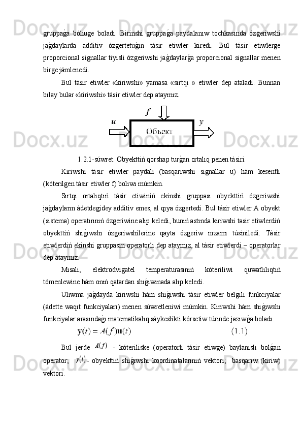 gruppag�a   bóliuge   boladı.   Birinshi   gruppa	g�a   paydalanıw   tochkasında   ózgeriwshi
ja	
g�daylarda   additiv   ózgertetu	g�ın   tásir   etiwler   kiredi.   Bul   tásir   etiwlerge
proporcional signallar tiyisli ózgeriwshi ja	
g�daylar	g�a proporcional signallar menen
birge jámlenedi.
Bul   tásir   etiwler   «kiriwshi»   yamasa   «sırtqı   »   etiwler   dep   ataladı.   Bunnan
bılay bular «kiriwshi» tásir etiwler dep ataymız.
1.2.1-súwret. Obyekttiń qorshap tur	
g�an ortalıq penen tásiri.
   Kiriwshi   tásir   etiwler   paydalı   (basqarıwshı   signallar   u)   hám   kesentli
(kóterilgen tásir etiwler f) bolıwı múmkin. 
Sırtqı   ortalıqtıń   tásir   etiwiniń   ekinshi   gruppası   obyekttiń   ózgeriwshi
ja	
g�dayların ádetdegidey additiv emes, al qıya ózgertedi. Bul tásir etiwler A obyekt
(sistema) operatırınıń ózgeriwine alıp keledi, bunıń astında kiriwshi tasir etiwlerdiń
obyekttiń   shı	
g�ıwshı   ózgeriwshilerine   qayta   ózgeriw   nızamı   túsiniledi.   Tásir
etiwlerdiń ekinshi gruppasın operatorlı dep ataymız, al tásir etiwlerdi – operatorlar
dep ataymız.
Mısalı,   elektrodvigatel   temperaturasınıń   kóteriliwi   quwatlılıqtıń
tómenlewine hám onıń qatardan shı	
g�ıwınada alıp keledi.
Ulıwma   ja	
g�dayda   kiriwshi   hám   shı	g�ıwshı   tásir   etiwler   belgili   funkciyalar
(ádette waqıt   funkciyaları)  menen  súwretleniwi   múmkin. Kiriwshi   hám  shı	
g�ıwshı
funkciyalar arasında	
g�ı matematikalıq sáykeslikti kórsetiw túrinde jazıw	g�a boladı.
Bul   jerde  	
A(f)   -   kóteriliske   (operatorlı   tásir   etiwge)   baylanıslı   bol	g�an
operator;    	
y(t) -   obyekttiń   shı	g�ıwshı   koordinatalarınıń   vektorı;     basqarıw   (kiriw)
vektorı. 