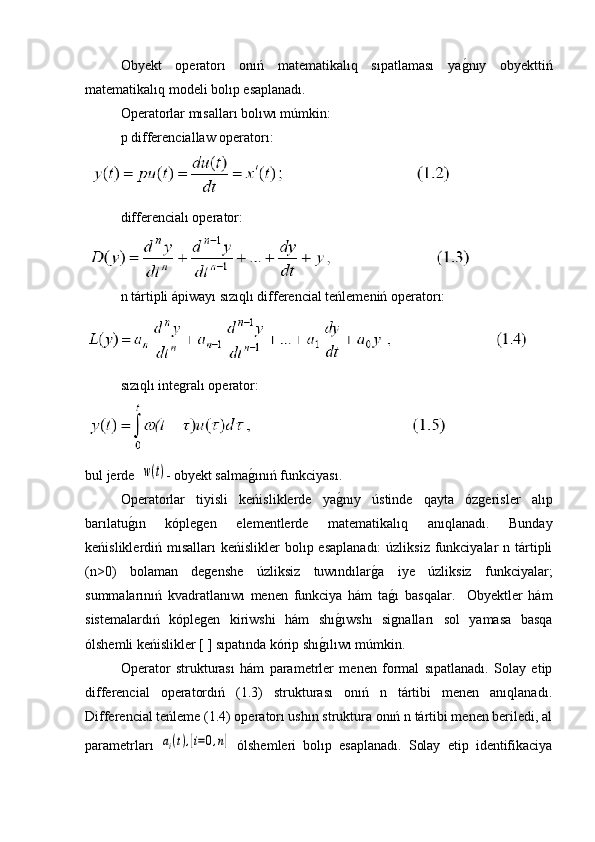 Obyekt   operatorı   onıń   matematikalıq   sıpatlaması   yag�nıy   obyekttiń
matematikalıq modeli bolıp esaplanadı.
Operatorlar mısalları bolıwı múmkin: 
p differenciallaw operatorı:
 
differencialı operator:
 
n tártipli ápiwayı sızıqlı differencial teńlemeniń operatorı:
 
sızıqlı integralı operator:
 
bul jerde  	
w(t) - obyekt salma	g�ınıń funkciyası.
Operatorlar   tiyisli   keńisliklerde   ya	
g�nıy   ústinde   qayta   ózgerisler   alıp
barılatu	
g�ın   kóplegen   elementlerde   matematikalıq   anıqlanadı.   Bunday
keńisliklerdiń mısalları  keńislikler  bolıp esaplanadı:  úzliksiz funkciyalar  n tártipli
(n>0)   bolaman   degenshe   úzliksiz   tuwındılar	
g�a   iye   úzliksiz   funkciyalar;
summalarınıń   kvadratlanıwı   menen   funkciya   hám   ta	
g�ı   basqalar.     Obyektler   hám
sistemalardıń   kóplegen   kiriwshi   hám   shı	
g�ıwshı   signalları   sol   yamasa   basqa
ólshemli keńislikler [ ] sıpatında kórip shı	
g�ılıwı múmkin.
Operator   strukturası   hám   parametrler   menen   formal   sıpatlanadı.   Solay   etip
differencial   operatordıń   (1.3)   strukturası   onıń   n   tártibi   menen   anıqlanadı.
Differencial teńleme (1.4) operatorı ushın struktura onıń n tártibi menen beriledi, al
parametrları  	
ai(t),[i=0,n]   ólshemleri   bolıp   esaplanadı.   Solay   etip   identifikaciya 