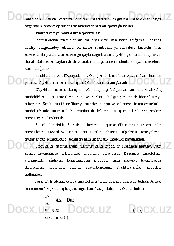 máselesin   ulıwma   kórinisti   kiriwshi   máselelerin   shıg�ıwshı   máselelerge   qayta
ózgeriwshi obyekt operatorların anıqlaw sıpatında qoyıw
g�a boladı.
Identifikaciya máselesiniń qoyılıwları
Identifikaciya   máseleleriniń   hár   qıylı   qoyılıwın   kórip   shı	
g�amız.   Joqarıda
aytılıp   ótilgenindey   ulıwma   kóriniste   identifikaciya   máselesi   kiriwshi   tásir
etiwlerdi shı	
g�ıwshı tásir etiwlerge qayta ózgertiwshi obyekt operatorın anıqlawdan
ibarat. Sol menen baylanıslı strukturalar hám parametrli identifikaciya máselelerin
kórip shı	
g�amız.
Strukturalı   identifikaciyada   obyekt   operatorlarınıń   strukturası   hám   kórinisi
yamasa obyekttiń matematikalıq modeliniń kórinisi anıqlanadı. 
Obyekttiń   matematikalıq   modeli   anıqlanıp   bol	
g�annan   soń,   matematikalıq
modeldiń   sanlı   parametrlerin   anıqlawdan   ibarat   bol	
g�an   parametrli   identifikaciya
ótkeriledi. Strukturalı identifikaciya máselesi basqarıw real obyektin matematikalıq
model   túrinde   kórsetiu   bolıp   esaplanadı.   Matematikalıq   modeldiń   anıq   saylauı
obyekt tipine baylanıslı.
Social,   óndirislik,   finanslı   –   ekonomikalıqlar
g�a   úlken   uqsas   sistema   hám
obyektlerdi   súwretlew   ushın   kóplik   hám   abstrakt   algebrası   teoriyalarına
tiykarlan	
g�an semiotikalıq (belgiler) hám lingivistik modeller paydalınadı.
Texnikalıq   sistemalardıń   matematikalıq   modeller   sıpatında   ápiwayı   hám
ayrım   tuwındılarda   differencial   teńlemelr   qollanıladı.   Basqarıw   máselelerin
sheshgende   ja	
g�daylar   keńisligindegi   modeller   hám   ápiwayı   tuwındılarda
differencial   teńlemeler   menen   súwretlenetu	
g�ın   strukturalan	g�an   modeller
qollanıladı.
Parametrli   identifikaciya   máselelesin   tomendegishe   dúziwge   boladı.   Ahwal
tenlemeleri bergen tolıq baqlanatu	
g�ın hám basqarılatın obyekt bar bolsın  