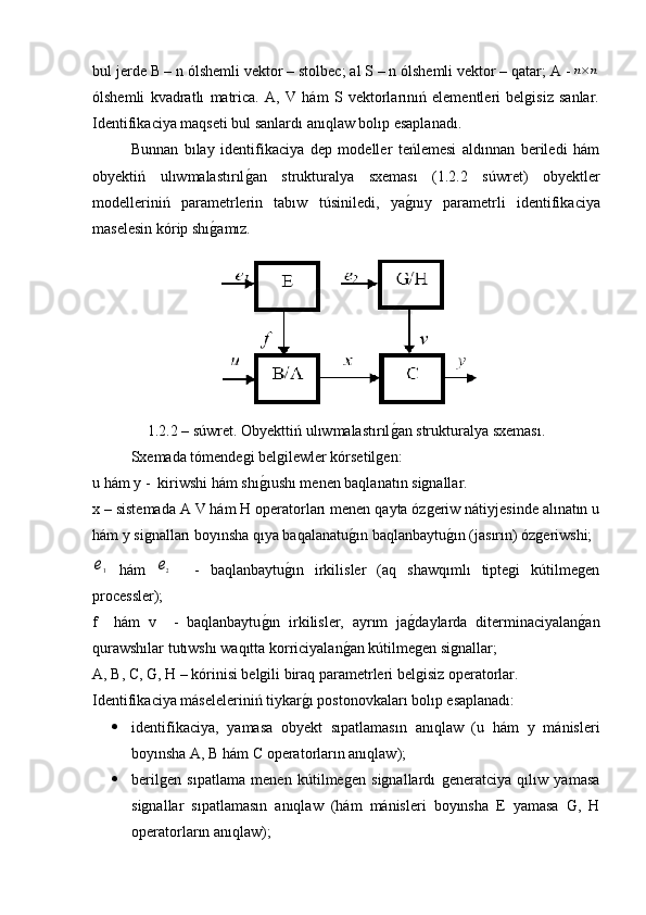 bul jerde B – n ólshemli vektor – stolbec; al S – n ólshemli vektor – qatar; A -n×n
ólshemli   kvadratlı   matrica.   A,   V   hám   S   vektorlarınıń   elementleri   belgisiz   sanlar.
Identifikaciya maqseti bul sanlardı anıqlaw bolıp esaplanadı.
Bunnan   bılay   identifikaciya   dep   modeller   teńlemesi   aldınnan   beriledi   hám
obyektiń   ulıwmalastırıl	
g�an   strukturalya   sxeması   (1.2.2   súwret)   obyektler
modelleriniń   parametrlerin   tabıw   túsiniledi,   ya	
g�nıy   parametrli   identifikaciya
maselesin kórip shı	
g�amız.
1.2.2 – súwret. Obyekttiń ulıwmalastırıl	
g�an strukturalya sxeması.
Sxemada tómendegi belgilewler kórsetilgen:
u hám y -  kiriwshi hám shı	
g�ıushı menen baqlanatın signallar.
x – sistemada A V hám H operatorları menen qayta ózgeriw nátiyjesinde alınatın u
hám y signalları boyınsha qıya baqalanatu	
g�ın baqlanbaytu	g�ın (jasırın) ózgeriwshi; 	
e1
  hám  	e2     -   baqlanbaytu	g�ın   irkilisler   (aq   shawqımlı   tiptegi   kútilmegen
processler); 
f     hám   v     -   baqlanbaytu	
g�ın   irkilisler,   ayrım   ja	g�daylarda   diterminaciyalan	g�an
qurawshılar tutıwshı waqıtta korriciyalan	
g�an kútilmegen signallar; 
A, B, C, G, H – kórinisi belgili biraq parametrleri belgisiz operatorlar.
Identifikaciya máseleleriniń tiykar	
g�ı postonovkaları bolıp esaplanadı:
 identifikaciya,   yamasa   obyekt   sıpatlamasın   anıqlaw   (u   hám   y   mánisleri
boyınsha A, B hám C operatorların anıqlaw); 
 berilgen   sıpatlama   menen   kútilmegen   signallardı   generatciya   qılıw   yamasa
signallar   sıpatlamasın   anıqlaw   (hám   mánisleri   boyınsha   E   yamasa   G,   H
operatorların anıqlaw); 