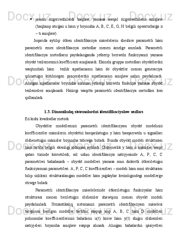  jasırın   ózgeriwshilerdi   baqlaw,   yamasa   awqal   ózgeriwshilerin   anıqlaw
(baqlanıp atırg�an u hám y boyınsha A, B, C, E, G, H belgili operatorlar	g�a x
– tı anıqlaw). 
Joqar ı da   ayt ı l ı p   ó tken   identifikaciya   m á selelerin   sheshiw   parametrli   h á m
parametrli   emes   identifikaciya   metodlar   menen   á melge   as ı r ı lad ı.   Parametrli
identifikaciya   metodlar ı n   paydalan g	
� anda   jetkerip   beriwshi   funkciyan ıń   yamasa
obyekt   te ń lemesini ń  koefficienti   an ı qlanad ı.  Ekinshi   gruppa   metodlar ı  obyektlerdi ń
waqt ı nshal ı   h á m     tezlik   s ı patlamas ı n   h á m   de   obyektler   menen   generaciya
q ı l ı natu g	
�ı n   k ú tilmegen   processlerdi ń   s ı patlamas ı n   an ı qlaw   ush ı n   paydal ı nad ı.
Al ı n g	
� an   s ı patlamalar   boy ı nsha   so ńı nan   jetkerip   beriwshi   funkciya   yamasa   obyekt
te ń lemeleri   an ı qlanad ı.   H á zirgi   waq ı tta   parametrli   identifikaciya   metodlar ı   ke ń
qollan ı lad ı. 
1.3.  Dinamikal ı q   sistemalard ıń  identifikaciyalaw   us ı llar ı
E ń  kishi   kvadratlar   metod ı.
Obyektler   modellerini ń   parametrli   identifikaciyas ı   obyekt   modelini ń
koefficientler   m á nislerin   obyektti ń   basqar ı latu g	
�ı n   y   h á m   basqar ı wsh ı   u   signallar ı
ó lshenetu g	
�ı n   m á nisler   boy ı nsha   tab ı w g	� a   bolad ı.   Bunda   obyekt   modeli   strukturas ı
h á m   t á rtibi   belgili   ekenligi   ald ı nnan   ayt ı lad ı. Ó lshenerlik   y   h á m   u   m á nisler   waq ı t
qatar ı   t ú rinde   k ó rsetiledi ,   sol   ush ı n   identifikaciya   n á tiyjesinde   A ,   P ,   C ,   C
parametrleri   bahalanad ı   –   obyekt   modelleri   yamasa   on ı n   diskretli   ó tkeriletu g	
�ı n
funkciyas ı n ıń  parametrleri .  A ,  P ,  C ,  C   koefficientleri  –  modeli   h á m   on ıń  strukturas ı
bilip   ú zliksiz   strukturalan g	
� an   modeller   h á m   ja g	� daylar   ke ń isligindegi   modellerge
ó tiwge   bolad ı.
Parametrli   identifikaciya   m á selelerinde   ó tkeriletu g	
�ı n   funkciyalar   h á m
strukturas ı   menen   beriletu g	
�ı n   ó lshemler   shawq ı m ı   menen   obyekt   modeli
paydal ı n ı lad ı.   Stoxastikal ı q   sisteman ıń   parametrli   identifikaciyas ı   m á selesi
t á repinen   berilgen   modeller   t á rtibin   esapqa   al ı p   A ,   B ,   C   h á m   D   modelleri
polinomlar   koefficientlerini ń   bahalar ı n   u ( t )   kiriw   h á m   y ( t )   sh ı	
g�ı u   ó lshemleri
natiyjeleri   boy ı nsha   an ı qlaw   esapqa   al ı nad ı.   Al ı n g	
� an   bahalard ıń   q á siyetleri 