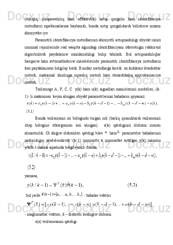 ( tol ı ql ı q ,   j ı l ı spawsh ı l ı q   h á m   effektivlik )   s ı rtq ı   qoz g� al ı s   h á m   identifikaciya
metodlar ı n   s ı patlamalar ı na   baylan ı sl ı,   bunda   s ı rtq ı   qoz g
� al ı slard ı   b ó listiriw   n ı zam ı
á hmiyetke   iye .
Parametrli   identifikaciya   metodlar ı n ıń á hmiyetli   art ı qmash ı l ı	
g�ı   obyekt   isini ń
nominal   rejimlerinde   real   waq ı tta   a g	
�ı mda g	�ı   identifikaciyan ı ó tkeretu g	�ı n   rekkurent
algoritmlerdi   paydalan ı w   m ú mkinshiligi   bol ı p   tab ı lad ı.   Bul   art ı qmash ı l ı qlar
basqar ı w   h á m   avtomatlast ı r ı w   m á selelerinde   parametrli   identifikaciya   metodlar ı n
ke ń  paydalan ı w ı n   belgilep   berdi .  Bunday   metodlar g	
� a   kiredi :  e ń  kishkene   kvadratlar
metod ı,   maksimal   sh ı nl ı qqa   uqsasl ı q   metod ı   h á m   stoxastikal ı q   approksimaciya
metod ı.
Teńlemege A, P, C, C   y(k) hám u(k) signalları mánisleriniń modelleri, (k-
1)- li makmmen  keyin alın	
g�an obyekt parametrleriniń bahaların qoyamız:
Bunda   teńlemeniń   oń   bóleginde   tur	
g�an   nól   (barlıq   qosındılardı   tenlemeniń
shep   bólegine   ótkergennen   soń   alın	
g�an)     e(k)   qáteliginiń   ólshemi   menen
almastırıldı. Ol shı	
g�ıw ólshemleri  qáteligi   hám  	ai   hám	bi   parametrler bahalarınıń
nadurıslı	
g�ın   sáwlelendiredi.   (k-1)   momentte   k   momentke   aytıl	g�an   y(k)   mánisin
y/k/k-1 mánisi sıpatında belgileymiz. Sonda,
  
yamasa, 
 
 bul jerde 	
θ(k−1)=[a1,...an,b1,...bm]  - bahalar vektorı
 
- ma	
g�lumatlar vektorı, d – diskretli keshigiw ólshemi.
e(x) teńlemesiniń qáteligi  