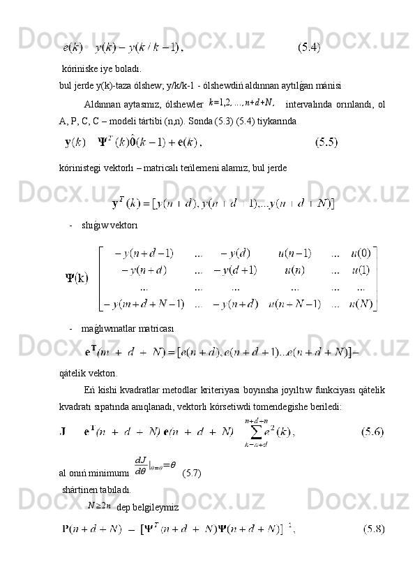  
 kóriniske iye boladı.
bul jerde y(k)-taza ólshew; y/k/k-1 - ólshewdiń aldınnan aytılg�an mánisi 
Aldınnan   aytasmız,   ólshewler  	
k=1,2	,...,n+d+N	,     intervalında   orınlandı,   ol
A, P, C, C – modeli tártibi (n,n). Sonda (5.3) (5.4) tiykarında
 
kórinistegi vektorlı – matricalı teńlemeni alamız, bul jerde 
 
- shı	
g�ıw vektorı
- ma
g�lıwmatlar matricası
qátelik vektorı.
Eń kishi kvadratlar metodlar kriteriyası boyınsha joyıltıw funkciyası qátelik
kvadratı sıpatında anıqlanadı, vektorlı kórsetiwdi tomendegishe beriledi:
al onıń minimumı 	
dJ
dθ	|θ=θ=	θ  (5.7)
 shártinen tabıladı.
 	
N≥2n  dep belgileymiz 