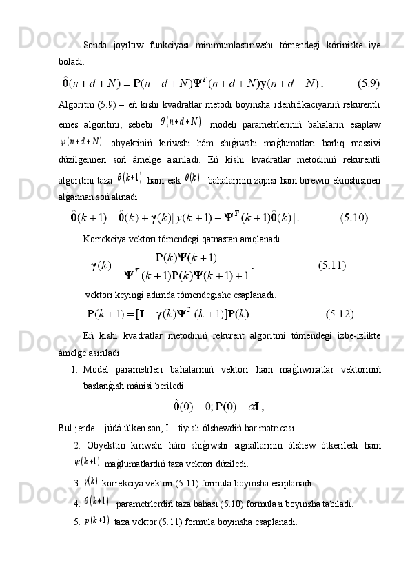 Sonda   joyıltıw   funkciyası   minimumlastırıwshı   tómendegi   kóriniske   iye
boladı.
Algoritm   (5.9)   –   eń   kishi   kvadratlar   metodı   boyınsha   identifikaciyanıń   rekurentli
emes   algoritmi,   sebebi  θ(n+d+N	)   modeli   parametrleriniń   bahaların   esaplaw	
ψ(n+d+N	)
  obyektiniń   kiriwshi   hám   shı	g�ıwshı   ma	g�lumatları   barlıq   massivi
dúzilgennen   soń   ámelge   asırıladı.   Eń   kishi   kvadratlar   metodınıń   rekurentli
algoritmi taza  	
θ(k+1)   hám esk  	θ(k)    bahalarınıń zapisi hám birewin ekinshisinen
al	
g�annan soń alınadı:
Korrekciya vektorı tómendegi qatnastan anıqlanadı.
 vektorı keyingi adımda tómendegishe esaplanadı.
Eń   kishi   kvadratlar   metodınıń   rekurent   algoritmi   tómendegi   izbe-izlikte
ámelge asırıladı.
1. Model   parametrleri   bahalarınıń   vektorı   hám   ma	
g�lıwmatlar   vektorınıń
baslan	
g�ısh mánisi beriledi:
Bul jerde  - júdá úlken san, I – tiyisli ólshewdiń bar matricası
2.   Obyekttiń   kiriwshi   hám   shı	
g�ıwshı   signallarınıń   ólshew   ótkeriledi   hám	
ψ(k+1)
  ma	g�lumatlardıń taza vektorı dúziledi.
3.  	
γ(k)  korrekciya vektorı (5.11) formula boyınsha esaplanadı.
4. 	
θ(k+1)   parametrlerdiń taza bahası (5.10) formulası boyınsha tabıladı.
5.  	
p(k+1)  taza vektor (5.11) formula boyınsha esaplanadı. 