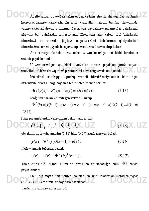 Ádette   sanaat   obyektleri   ushın   obyektke   tásir   etiwshi   shawqımlar   waqtında
korrelyaciyalanıw   xarakterli.   Eń   kishi   kvadratlar   metodın   bunday   shawqımda,
yag�nıy   (5.6)   anlatıwshını   minimumlestiriwge   paydalanıw   parametrler   bahalarınıń
jıljıwına   bul   bahalardıń   disperciyanıń   úlkeyiwine   alıp   keledi.   Bul   bahalardıń
tómenlewi   óz   ornında,   ja	
g�dayı   ózgeriwshileri   bahalarınıń   qásiyetleriniń
tómenleuine hám nátiyjede basqarıw sıpatınıń tomenlewine alırp keledi.
Jılıstırılma	
g�an   bahalar   alıw   ushın   ulıwmalastırıl	g�an   eń   kishi   kvadratlar
metodı paydalanıladı.
  Ulıwmalastırıl	
g�an   eń   kishi   kvadratlar   metodı   paydalanıl	g�anda   obyekt
modelleriniń hám shawqımnıń parametrleri onın shı	
g�ıwında anıqlanadı.
Maksimal   shınlıqqa   uqsaslıq   modeli   identifikaciyalanadı   hám   o	
g�an
ózgeriwshiler arasında	
g�ı baylanıs teńlemeleri menen beriledi.
Ma	
g�lumatlardıń keńeytilgen vektorın kiritip
Hám parametrlerdiń keńeytilgen vektorların kiritip
obyekttiń shı	
g�ıwshı signalın (5.13) hám (5.14) arqalı jazıw	g�a boladı.
Irkiliw signalı belgisiz, demek
Tanıs   emes  	
e(k)   signal   shumı   teńlemesinen   anıqlanatu	g�ın   onıń  	ν(k)   bahası
paydalanıladı. 
Shınlıqqa   uqsas   parametrleri   bahaları   eń   kishi   kvadratlar   metodına   uqsas
(5.10) – (5.12) formulalar boyınsha esaplanadı.
 Járdemshi ózgeriwshiler metodı 