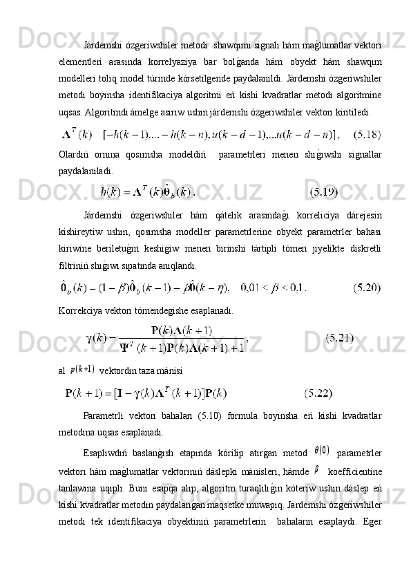 Járdemshi ózgeriwshiler metodı  shawqımı signalı hám mag�lumatlar vektorı
elementleri   arasında   korrelyaziya   bar   bol	
g�anda   hám   obyekt   hám   shawqım
modelleri tolıq model túrinde kórsetilgende paydalanıldı. Járdemshi ózgeriwshiler
metodı   boyınsha   identifikaciya   algoritmi   eń   kishi   kvadratlar   metodı   algoritmine
uqsas. Algoritmdi ámelge asırıw ushın járdemshi ózgeriwshiler vektorı kiritiledi.
Olardıń   ornına   qosımsha   modeldiń     parametrleri   menen   shı	
g�ıwshı   signallar
paydalanıladı.
Járdemshi   ózgeriwshiler   hám   qátelik   arasında	
g�ı   korreliciya   dárejesin
kishireytiw   ushın,   qosımsha   modeller   parametrlerine   obyekt   parametrler   bahası
kiriwine   beriletu	
g�ın   keshigiw   menen   birinshi   tártipli   tómen   jiyelikte   diskretli
filtriniń shı	
g�ıwı sıpatında anıqlandı.
Korrekciya vektorı tómendegishe esaplanadı.
al 	
p(k+1)  vektordın taza mánisi
 
Parametrli   vektorı   bahaları   (5.10)   formula   boyınsha   eń   kishi   kvadratlar
metodına uqsas esaplanadı.
Esaplıwdıń   baslan	
g�ısh   etapında   kórilip   atır	g�an   metod  	θ(0)   parametrler
vektorı   hám   ma	
g�lumatlar   vektorınıń   dáslepki   mánisleri,   hámde  	β     koefficientine
tanlawına   uqıplı.   Bunı   esapqa   alıp,   algoritm   turaqlılı	
g�ın   kóteriw   ushın   dáslep   eń
kishi kvadratlar metodın paydalan	
g�an maqsetke muwapıq. Jardemshi ózgeriwshiler
metodı   tek   identifikaciya   obyektiniń   parametrlerin     bahaların   esaplaydı.   Eger 
