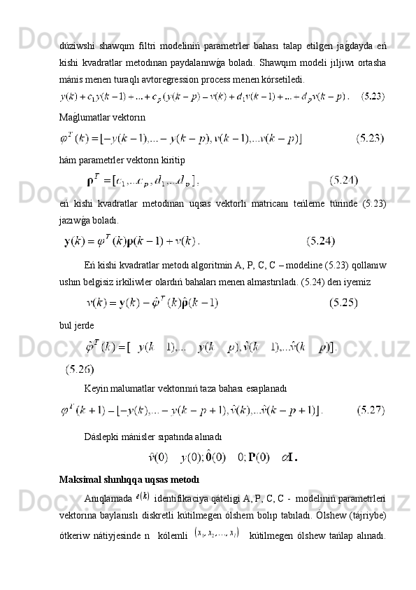 dúziwshi   shawqım   filtri   modeliniń   parametrler   bahası   talap   etilgen   jag�dayda   eń
kishi   kvadratlar   metodınan   paydalanıw	
g�a   boladı.   Shawqım   modeli   jıljıwı   ortasha
mánis menen turaqlı avtoregression process menen kórsetiledi.
Ma	
g�lumatlar vektorın 
hám parametrler vektorın kiritip
eń   kishi   kvadratlar   metodınan   uqsas   vektorlı   matricanı   teńleme   túrinde   (5.23)
jazıw
g�a boladı.
 
Eń kishi kvadratlar metodı algoritmin A, P, C, C – modeline (5.23) qollanıw
ushın belgisiz irkiliwler olardıń bahaları menen almastırıladı. (5.24) den iyemiz
bul jerde
 
Keyin malumatlar vektorınıń taza bahası esaplanadı
Dáslepki mánisler sıpatında alınadı
Maksimal shınlıqqa uqsas metodı
Anıqlamada 	
e(k)  identifikaciya qáteligi A, P, C, C -  modeliniń parametrleri
vektorına   baylanıslı   diskretli   kútilmegen   ólshem   bolıp   tabıladı.   Ólshew   (tájriybe)
ótkeriw   nátiyjesinde   n     kólemli  	
(x1,x2,...,xl)     kútilmegen   ólshew   tańlap   alınadı. 
