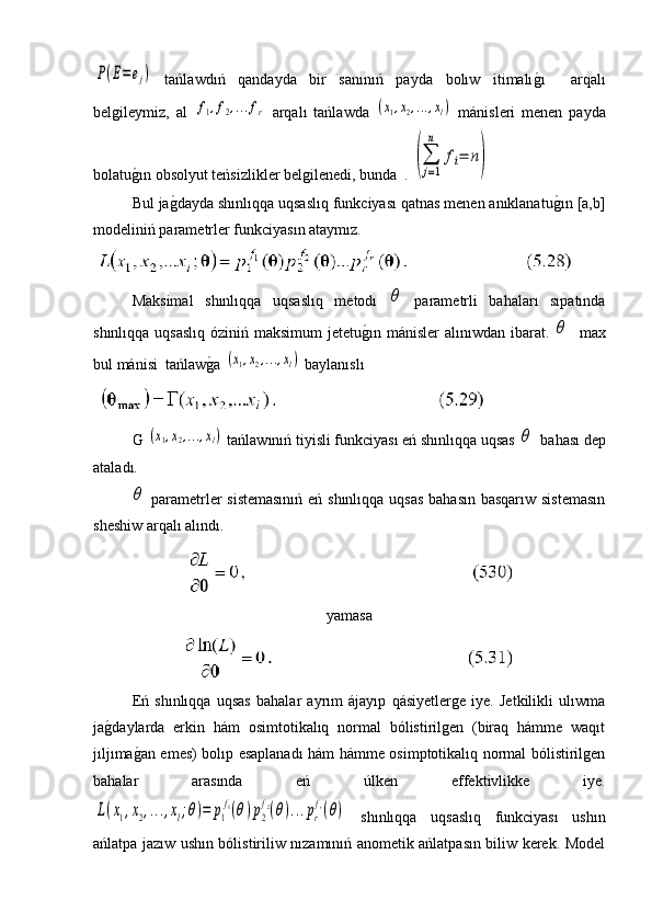 P(E=ej)  tańlawdıń   qandayda   bir   sanınıń   payda   bolıw   itimalı	g�ı     arqalı
belgileymiz,   al  	
f1,f2,...fr   arqalı   tańlawda  	(x1,x2,...,xl)   mánisleri   menen   payda
bolatu	
g�ın obsolyut teńsizlikler belgilenedi, bunda  .  	
(∑
j=1
n	
fi=	n)
Bul ja	
g�dayda shınlıqqa uqsaslıq funkciyası qatnas menen anıklanatu	g�ın [a,b]
modeliniń parametrler funkciyasın ataymız.
 
Maksimal   shınlıqqa   uqsaslıq   metodı  	
θ   parametrli   bahaları   sıpatında
shınlıqqa uqsaslıq óziniń maksimum  jetetu	
g�ın mánisler  alınıwdan ibarat.  	θ    max
bul mánisi  tańlaw	
g�a 	(x1,x2,...,xl)  baylanıslı
 
G 	
(x1,x2,...,xl)  tańlawınıń tiyisli funkciyası eń shınlıqqa uqsas 	θ   bahası dep
ataladı.	
θ
  parametrler sistemasınıń  eń shınlıqqa uqsas  bahasın basqarıw sistemasın
sheshiw arqalı alındı.
yamasa
Eń   shınlıqqa   uqsas   bahalar   ayrım   ájayıp   qásiyetlerge   iye.   Jetkilikli   ulıwma
ja	
g�daylarda   erkin   hám   osimtotikalıq   normal   bólistirilgen   (biraq   hámme   waqıt
jıljıma	
g�an emes) bolıp esaplanadı hám hámme osimptotikalıq normal bólistirilgen
bahalar   arasında   eń   úlken   effektivlikke   iye.	
L(x1,x2,...,xl;θ)=	p1
f1(θ)p2
f2(θ)...pr
fr(θ)
  shınlıqqa   uqsaslıq   funkciyası   ushın
ańlatpa jazıw ushın bólistiriliw nızamınıń anometik ańlatpasın biliw kerek. Model 