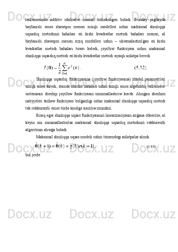 teńlemesinde   additiv   irkiliwler   normal   bólistirilgen   boladı.   Bunday   jag�dayda
baylanıslı   emes   shawqım   menen   sızıqlı   modelleri   ushın   maksimal   shınlıqqa
uqsaslıq   metodınıń   bahaları   eń   kishi   kvadratlar   metodı   bahaları   menen,   al
baylanıslı   shawqım   menen   sızıq   modelleri   ushın   –   ulıwmalastırıl	
g�an   eń   kishi
kvadratlar   metodı   bahaları   tuwrı   keledi,   joyıltıw   funkciyası   ushın   maksimal
shınlıqqa uqsaslıq metodı eń kishi kvadratlar metodı sıyaqlı ańlatpa beredi. 
Shınlıqqa   uqsaslıq   funkciyasına   (joyıltıw   funkciyasına)   model   parametrleri
sızıqlı emes kiredi, demek olardıń bahaları ushın sızıqlı emes algebralıq teńlemeler
sistemasın   sheship   joyıltıw   funkciyasın   minimallastırıw   kerek.   Alın
g�an   sheshim
natiyjeleri tańlaw funkciyası  bol	
g�anlı	g�ı ushın maksimal  shınlıqqa uqsaslıq metodı
tek rekkurentli emes túrde ámelge asırılıw múmkin.
Biraq eger shınlıqqa uqsas funkciyasınıń linearizaciyasın az	
g�ana ótkerilse, al
keyin   onı   minimallastırılsa   maksimal   shınlıqqa   uqsaslıq   metodınıń   rekkurentli
algoritmin alıw	
g�a boladı.
Maksimal shınlıqqa uqsas modeli ushın tómendegi ańlatpalar alındı.
bul jerde 