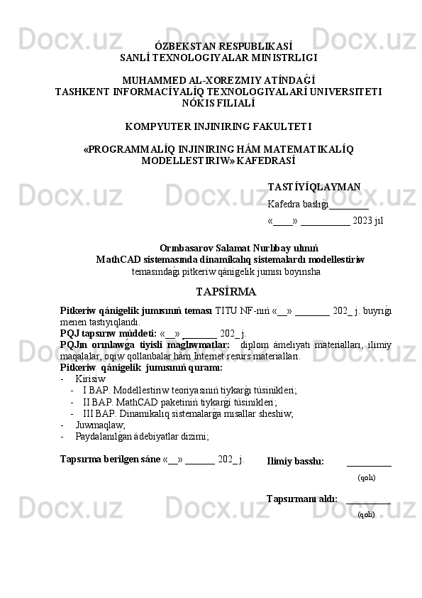 ÓZBEKSTAN RESPUBLIKASÍ 
SANLÍ TEXNOLOGIYALAR MINISTRLIGI
MUHAMMED AL-XOREZMIY ATÍNDAG�Í
TASHKENT INFORMACÍYALÍQ TEXNOLOGIYALARÍ UNIVERSITETI
NÓKIS FILIALÍ
KOMPYUTER INJINIRING FAKULTETI
«PROGRAMMALÍQ INJINIRING HÁM MATEMATIKALÍQ
MODELLESTIRIW» KAFEDRASÍ
Orınbasarov Salamat Nurlıbay ulınıń
MathCAD sistemasında dinamikalıq sistemalardı modellestiriw
temasında	
g�ı  pitkeriw qánigelik jumısı boyınsha
TAPS Í RMA
Pitkeriw qánigelik jumısınıń teması  TITU NF-nıń  «__» _______ 202_ j. buyrı	
g�ı
menen tastıyıqlandı.
PQJ tapsırıw múddeti:   «__» _______ 202_ j.  
PQJın   orınlaw	
g�a   tiyisli   ma	g�lıwmatlar:     diplom   ámeliyatı   materialları,   ilimiy
maqalalar, oqıw qollanbalar hám Internet resurs materialları.
Pitkeriw  qánigelik  jumısın ıń quramı:
- Kirisiw
- I BAP. M odellestiriw teoriyasınıń tiykar	
g�ı túsinikleri;
- II BAP.  MathCAD paketiniń tiykar	
g�í túsinikleri ;
- III BAP. Dinamikalıq sistemalar	
g�a mısallar sheshiw;
- Juwmаqlаw;
- Pаydаlаnıl	
g�аn ádebiyatlаr dizimi;
Tapsırma berilgen sáne   «__» ______ 202 _  j. 
Ilimiy basshı:           _________
          (qolı)
Tapsırmanı   aldı:    _ ________
         (qolı)TASTÍYÍ QLAYMAN
Kafedra baslı g	
� ı ________
«____» __________ 2023  j ı l 