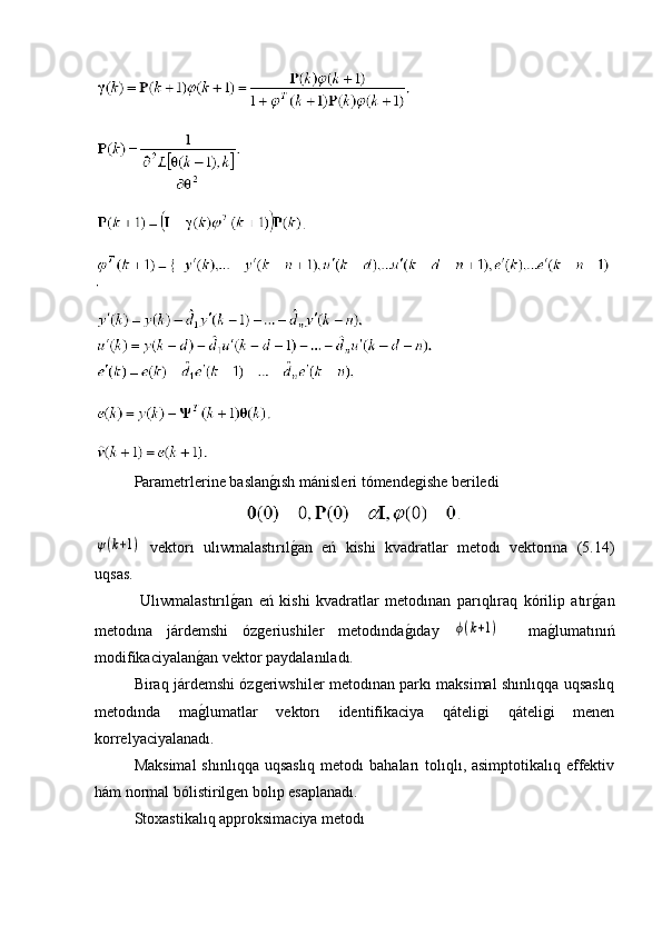 Parametrlerine baslang�ısh mánisleri tómendegishe beriledi	
ψ(k+1)
  vektorı   ulıwmalastırıl	g�an   eń   kishi   kvadratlar   metodı   vektorına   (5.14)
uqsas.
  Ulıwmalastırıl	
g�an   eń   kishi   kvadratlar   metodınan   parıqlıraq   kórilip   atır	g�an
metodına   járdemshi   ózgeriushiler   metodında	
g�ıday  	ϕ(k+1)     ma	g�lumatınıń
modifikaciyalan	
g�an vektor paydalanıladı.
Biraq járdemshi ózgeriwshiler metodınan parkı maksimal shınlıqqa uqsaslıq
metodında   ma
g�lumatlar   vektorı   identifikaciya   qáteligi   qáteligi   menen
korrelyaciyalanadı.
Maksimal  shınlıqqa uqsaslıq  metodı  bahaları  tolıqlı, asimptotikalıq effektiv
hám normal bólistirilgen bolıp esaplanadı.
  Stoxastikalıq approksimaciya metodı 
