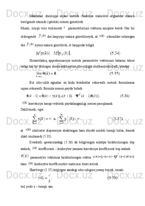 Maksimal   shınlıqqa   uqsas   metodı   funkciya   mánisleri   argument   mánisi
berilgende irkinish (qátelik) menen gúzetiledi.
Mısalı,  sızıqlı  teris  teńlemede  θ     parametrleriniń vektorın anıqlaw  kerek.  Hár   bir
ólshegende   	
y0(k)   dıń haqıyqıy mánisi gúzetilmeydi, al 	ν(k)    irkinishke ushıra	g�an
dıń 	
y0(k)   ayrım mánisi gúzetiledi, ol haqqında belgili 
Stoxastikalıq   approksimaciya   metodı   parametrler   vektorınıń   bahasın   tabıw
ushın hár bir ólshegen sheshiwdiń ayrım izbe-izligin shólkemlestiriledi, bunday
Bul   izbe-izlik   a	
g�zaları   eń   kishi   kvadratlar   rekurentli   metodı   formulasına
uqsas rekurentli formula menen payda boladı
 	
γ(k)  korrekciya basqa vektordı paydalan	g�anlı	g�ı menen parıqlanadı.
Dálillenedi, eger
al   	
ν(k)  irkiliwler disperaciya sheklengen hám obyekt modeli turaqlı bolsa, demek
shárt orınlanadı (5.35).
Kvadratlı   qawsırmada	
g�ı   (5.36)   da   belgilengen   ańlatpa   biriktirilmegen   dep
ataladı, 	
γ(k)  koefficienti – kúsheytiw yamasa korrekciya koefficienti bep ataladı.	
θ(k)
 parametrler vektorına biriktirilmegen vektor  	e(k)=[y(k+1)−ψ	
T
(k+1)θ(k)]
hám 	
γ(k)  kúsheytiw koefficientler matricası tuwrı keledi.
Shártlerge (5.37) kóplegen sanda	
g�ı izbe-izligine juwap beredi, mısalı 
bul jerde s – turaqlı san. 