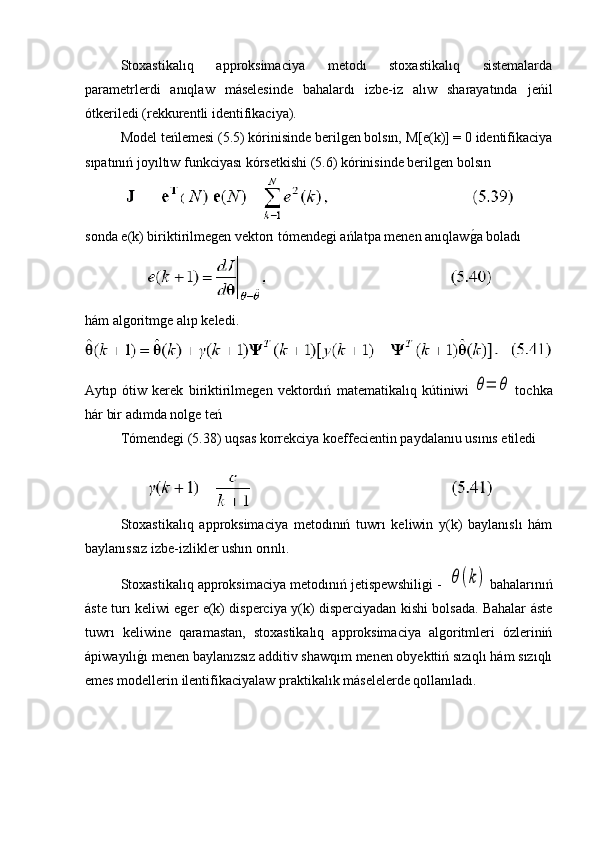 Stoxastikalıq   approksimaciya   metodı   stoxastikalıq   sistemalarda
parametrlerdi   anıqlaw   máselesinde   bahalardı   izbe-iz   alıw   sharayatında   jeńil
ótkeriledi (rekkurentli identifikaciya).
Model teńlemesi (5.5) kórinisinde berilgen bolsın, M[e(k)] = 0 identifikaciya
sıpatınıń joyıltıw funkciyası kórsetkishi (5.6) kórinisinde berilgen bolsın
sonda e(k) biriktirilmegen vektorı tómendegi ańlatpa menen anıqlawg�a boladı
hám algoritmge alıp keledi.
Aytıp   ótiw   kerek   biriktirilmegen   vektordıń   matematikalıq   kútiniwi  
θ=	θ   tochka
hár bir adımda nolge teń
Tómendegi (5.38) uqsas korrekciya koeffecientin paydalanıu usınıs etiledi
 
Stoxastikalıq   approksimaciya   metodınıń   tuwrı   keliwin   y(k)   baylanıslı   hám
baylanıssız izbe-izlikler ushın orınlı. 
Stoxastikalıq approksimaciya metodınıń jetispewshiligi -   	
θ(k)  bahalarınıń
áste turı keliwi eger e(k) disperciya y(k) disperciyadan kishi bolsada. Bahalar áste
tuwrı   keliwine   qaramastan,   stoxastikalıq   approksimaciya   algoritmleri   ózleriniń
ápiwayılı	
g�ı menen baylanızsız additiv shawqım menen obyekttiń sızıqlı hám sızıqlı
emes modellerin ilentifikaciyalaw praktikalık máselelerde qollanıladı. 