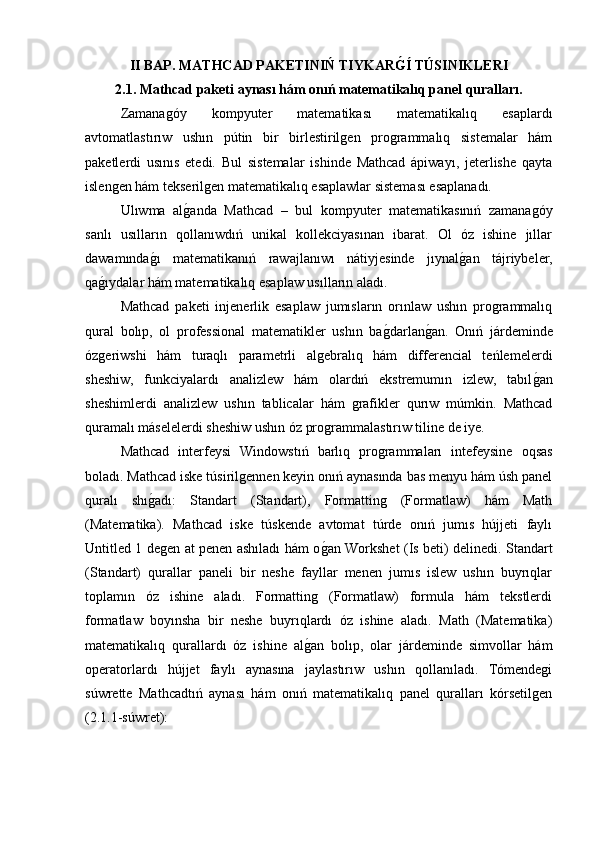 II BAP. MATHCAD PAKETINIŃ TIYKARG�Í TÚSINIKLERI
2.1. Mathcad paketi aynası hám onıń matematikalıq panel quralları.
Zamanagóy   kompyuter   matematikası   matematikalıq   esaplardı
avtomatlastırıw   ushın   pútin   bir   birlestirilgen   programmalıq   sistemalar   hám
paketlerdi   usınıs   etedi.   Bul   sistemalar   ishinde   Mathcad   ápiwayı,   jeterlishe   qayta
islengen hám tekserilgen matematikalıq esaplawlar sisteması esaplanadı. 
Ulıwma   al	
g�anda   Mathcad   –   bul   kompyuter   matematikasınıń   zamanagóy
sanlı   usılların   qollanıwdıń   unikal   kollekciyasınan   ibarat.   Ol   óz   ishine   jıllar
dawamında	
g�ı   matematikanıń   rawajlanıwı   nátiyjesinde   jıynal	g�an   tájriybeler,
qa	
g�ıydalar hám matematikalıq esaplaw usılların aladı.
Mathcad   paketi   injenerlik   esaplaw   jumısların   orınlaw   ushın   programmalıq
qural   bolıp,   ol   professional   matematikler   ushın   ba	
g�darlan	g�an.   Onıń   járdeminde
ózgeriwshi   hám   turaqlı   parametrli   algebralıq   hám   differencial   teńlemelerdi
sheshiw,   funkciyalardı   analizlew   hám   olardıń   ekstremumın   izlew,   tabıl	
g�an
sheshimlerdi   analizlew   ushın   tablicalar   hám   grafikler   qurıw   múmkin.   Mathcad
quramalı máselelerdi sheshiw ushın óz programmalastırıw tiline de iye. 
Mathcad   interfeysi   Windowstıń   barlıq   programmaları   intefeysine   oqsas
boladı. Mathcad iske túsirilgennen keyin onıń aynasında bas menyu hám úsh panel
quralı   shı	
g�adı:   Standart   (Standart),   Formatting   (Formatlaw)   hám   Math
(Matematika).   Mathcad   iske   túskende   avtomat   túrde   onıń   jumıs   hújjeti   faylı
Untitled 1 degen at penen ashıladı hám o	
g�an Workshet (Is beti) delinedi. Standart
(Standart)   qurallar   paneli   bir   neshe   fayllar   menen   jumıs   islew   ushın   buyrıqlar
toplamın   óz   ishine   aladı.   Formatting   (Formatlaw)   formula   hám   tekstlerdi
formatlaw   boyınsha   bir   neshe   buyrıqlardı   óz   ishine   aladı.   Math   (Matematika)
matematikalıq   qurallardı   óz   ishine   al	
g�an   bolıp,   olar   járdeminde   simvollar   hám
operatorlardı   hújjet   faylı   aynasına   jaylastırıw   ushın   qollanıladı.   Tómendegi
súwrette   Mathcadtıń   aynası   hám   onıń   matematikalıq   panel   quralları   kórsetilgen
(2.1.1-súwret):  