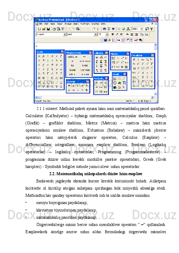 2.1.1-súwret. Mathcad paketi aynası hám onıń matematikalıq panel quralları.
Calculator   (Kal'kulyator)   –   tiykarg�ı   matematikalıq   operaciyalar   shablonı;   Graph
(Grafik)   –   grafikler   shablonı;   Matrix   (Matrica)   –   matrica   hám   matrica
operaciyaların   orınlaw   shablonı;   Evluation   (Bahalaw)   –   mánislerdi   jiberiw
operatorı   hám   nátiyjelerdi   shı
g�arıw   operatorı;   Calculus   (Esaplaw)   –
differenciallaw,   integrallaw,   summanı   esaplaw   shablonı;   Boolean   (Logikalıq
operatorlar)   –   logikalıq   operatorlar;   Programming   (Programmalastırıw)   –
programma   dúziw   ushın   kerekli   moduller   jaratıw   opreatorları;   Greek   (Grek
haripleri) - Symbolik belgiler ústinde jumıs islew  ushın operatorlar. 
2.2. Matematikalıq ańlatpalardı dúziw hám esaplaw
Baslawısh   ja	
g�dayda   ekranda   kursor   krestik   kórinisinde   boladı.   Ańlatpanı
kiritiwde   ol   kiritilip   atır	
g�an   ańlatpanı   qorsha	g�an   kók   múyeshli   ahwal	g�a   ótedi.
Mathcadtıń hár qanday operatorın kiritiwdi úsh ta usılda orınlaw múmkin:
• menyu buyrı	
g�ınan paydalanıp;
• klaviatura túymelerinen paydalanıp;
• matematikalıq panelden paydalanıp.
Ózgeriwshilerge   mánis   beriw   ushın   menshiklew   operatorı   “:=”   qollanıladı.
Esaplawlardı   ámelge   asırıw   ushın   aldın   formulada	
g�ı   ózgeriwshi   mánisleri 