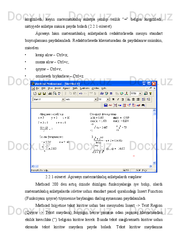 kirgiziledi,   keyin   matematikalıq   ańlatpa   jazılıp   teńlik   “=”   belgisi   kirgiziledi,
nátiyjede ańlatpa mánisi payda boladı (2.2.1-súwret).
Ápiwayı   hám   matematikalıq   ańlatpalardı   redaktorlawda   menyu   standart
buyrıqlarınan paydalanıladı. Redaktorlawda klaviaturadan da paydalanıw múmkin,
máselen
• kesip alıw – Ctrl+x;
• nusxa alıw – Ctrl+c;
• qoyıw – Ctrl+v;
• orınlawdı biykarlaw – Ctrl+z.
2.2.1-súwret. Ápiwayı matematikalıq ańlatpalardı esaplaw.
Mathcad   200   den   artıq   ózinde   dúzilgen   funkciyalarg�a   iye   bolıp,   olardı
matematikalıq ańlatpalarda isletiw ushın standart panel quralında	
g�ı Insert Function
(Funkciyanı qoyıw) túymesine baylan	
g�an dialog aynasınan paydalanıladı. 
Mathcad   hújjetine   tekst   kiritiw   ushın   bas   menyuden   Insert   ->   Text   Region
(Qoyıw   ->   Tekst   maydanı)   buyrı	
g�ın   beriw   yamasa   odan   jaqsıraq   klaviaturadan
ekilik   kavıchka   (“)   belgisin   kiritiw   kerek.   Bunda   tekst   ma	
g�lıwmattı   kiritiw   ushın
ekranda   tekst   kiritiw   maydanı   payda   boladı.   Tekst   kiritiw   maydanına 