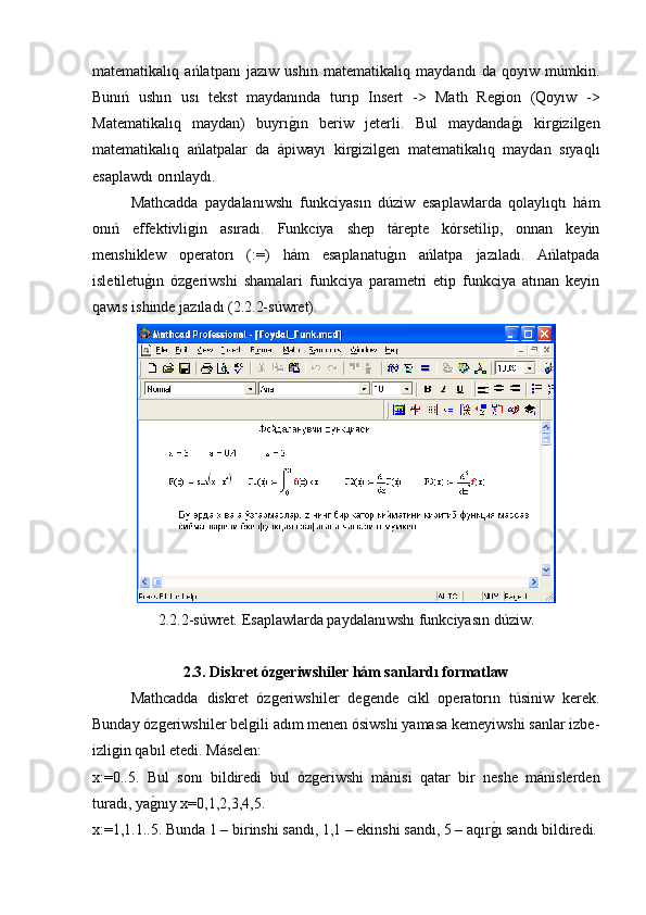 matematikalıq   ańlatpanı   jazıw   ushın   matematikalıq   maydandı   da   qoyıw   múmkin.
Bunıń   ushın   usı   tekst   maydanında   turıp   Insert   ->   Math   Region   (Qoyıw   ->
Matematikalıq   maydan)   buyrıg�ın   beriw   jeterli.   Bul   maydanda	g�ı   kirgizilgen
matematikalıq   ańlatpalar   da   ápiwayı   kirgizilgen   matematikalıq   maydan   sıyaqlı
esaplawdı orınlaydı.
Mathcadda   paydalanıwshı   funkciyasın   dúziw   esaplawlarda   qolaylıqtı   hám
onıń   effektivligin   asıradı.   Funkciya   shep   tárepte   kórsetilip,   onnan   keyin
menshiklew   operatorı   (:=)   hám   esaplanatu	
g�ın   ańlatpa   jazıladı.   Ańlatpada
isletiletu	
g�ın   ózgeriwshi   shamalari   funkciya   parametri   etip   funkciya   atınan   keyin
qawıs ishinde jazıladı (2.2.2-súwret).
2.2.2-súwret. Esaplawlarda paydalanıwshı funkciyasın dúziw.
2.3. Diskret ózgeriwshiler hám sanlardı formatlaw
Mathcadda   diskret   ózgeriwshiler   degende   cikl   operatorın   túsiniw   kerek.
Bunday ózgeriwshiler belgili adım menen ósiwshi yamasa kemeyiwshi sanlar izbe-
izligin qabıl etedi. Máselen:
x:=0..5.   Bul   sonı   bildiredi   bul   ózgeriwshi   mánisi   qatar   bir   neshe   mánislerden
turadı, ya
g�nıy x=0,1,2,3,4,5. 
x:=1,1.1..5. Bunda 1 – birinshi sandı, 1,1 – ekinshi sandı, 5 – aqır	
g�ı sandı bildiredi. 