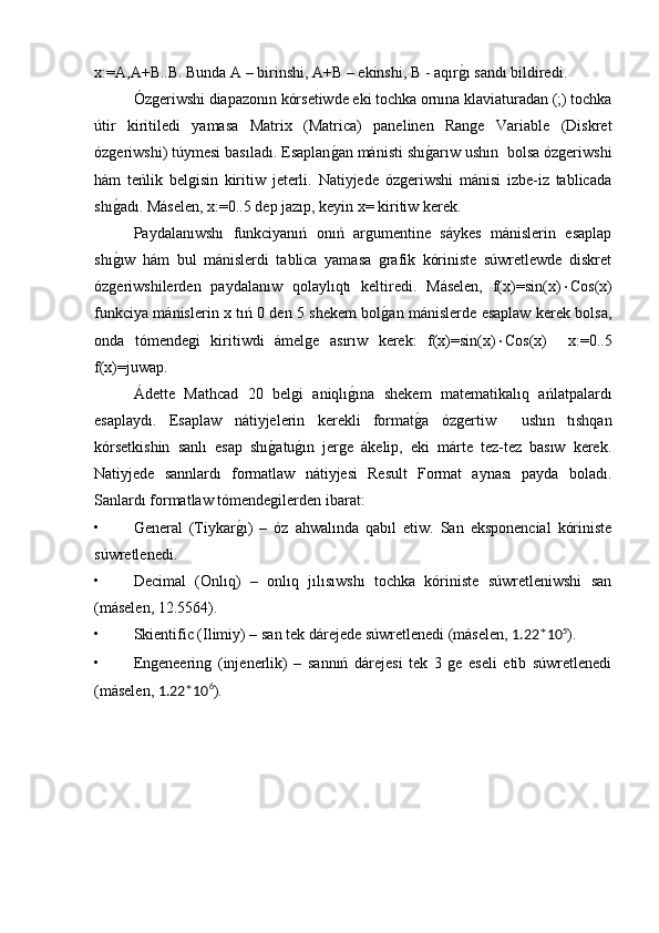 x:=A,A+B..B. Bunda A – birinshi, A+B – ekinshi, B - aqırg�ı sandı bildiredi.
Ózgeriwshi diapazonın kórsetiwde eki tochka ornına klaviaturadan (;) tochka
útir   kiritiledi   yamasa   Matrix   (Matrica)   panelinen   Range   Variable   (Diskret
ózgeriwshi) túymesi basıladı. Esaplan	
g�an mánisti shı	g�arıw ushın  bolsa ózgeriwshi
hám   teńlik   belgisin   kiritiw   jeterli.   Natiyjede   ózgeriwshi   mánisi   izbe-iz   tablicada
shı	
g�adı. Máselen, x:=0..5 dep jazıp, keyin x= kiritiw kerek.
Paydalanıwshı   funkciyanıń   onıń   argumentine   sáykes   mánislerin   esaplap
shı
g�ıw   hám   bul   mánislerdi   tablica   yamasa   grafik   kóriniste   súwretlewde   diskret
ózgeriwshilerden   paydalanıw   qolaylıqtı   keltiredi.   Máselen,   f(x)=sin(x)  Cos(x)
funkciya mánislerin x tıń 0 den 5 shekem bol	
g�an mánislerde esaplaw kerek bolsa,
onda   tómendegi   kiritiwdi   ámelge   asırıw   kerek:   f(x)=sin(x)  Cos(x)     x:=0..5
f(x)=juwap. 
Ádette   Mathcad   20   belgi   aniqlı	
g�ına   shekem   matematikalıq   ańlatpalardı
esaplaydı.   Esaplaw   nátiyjelerin   kerekli   format	
g�a   ózgertiw     ushın   tıshqan
kórsetkishin   sanlı   esap   shı	
g�atu	g�ın   jerge   ákelip,   eki   márte   tez-tez   basıw   kerek.
Natiyjede   sannlardı   formatlaw   nátiyjesi   Result   Format   aynası   payda   boladı.
Sanlardı formatlaw tómendegilerden ibarat:
• General   (Tiykar	
g�ı)   –   óz   ahwalında   qabıl   etiw.   San   eksponencial   kóriniste
súwretlenedi.
• Decimal   (Onlıq)   –   onlıq   jılısıwshı   tochka   kóriniste   súwretleniwshi   san
(máselen, 12.5564).
• Skientific (Ilimiy) – san tek dárejede súwretlenedi (máselen,  1.22*10 5
).
• Engeneering   (injenerlik)   –   sannıń   dárejesi   tek   3   ge   eseli   etib   súwretlenedi
(máselen,  1.22*10 6
). 