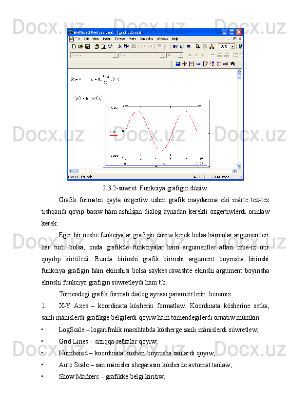 2.3.2-súwret. Funkciya grafigin dúziw.
  Grafik   formatın   qayta   ózgertiw   ushın   grafik   maydanına   eki   márte   tez-tez
tıshqandı  qoyıp basıw hám ashılg�an dialog aynadan kerekli ózgertiwlerdi  orınlaw
kerek.
Eger bir neshe funkciyalar grafigin dúziw kerek bolsa hám olar argumentleri
hár   túrli   bolsa,   onda   grafikde   funkciyalar   hám   argumentler   atları   izbe-iz   útir
qoyılıp   kiritiledi.   Bunda   birinshi   grafik   birinshi   argument   boyınsha   birinshi
funkciya grafigin hám ekinshisi  bolsa sáykes  ráwishte ekinshi  argument boyınsha
ekinshi funkciya grafigin súwretleydi hám t.b. 
Tómendegi grafik formatı dialog aynası parametrlerin  beremiz:
1. X-Y   Axes   –   koordinata   kósherin   formatlaw.   Koordinata   kósherine   setka,
sanlı mánislerdi grafikge belgilerdi qoyıw hám tómendegilerdi ornatıw múmkin:
• LogScale – logarifmlik masshtabda kósherge sanlı mánislerdi súwretlew;
• Grid Lines – sızıqqa setkalar qoyıw;
• Numbered – koordinata kósheri boyınsha sanlardı qoyıw;
• Auto Scale – san mánisler shegarasın kósherde avtomat tańlaw;
• Show Markers – grafikke belgi kiritiw; 