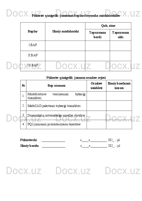 Pitkeriw qánigelik  jumısınıń bapları boyınsha máslahatshiler
Baplar Ilimiy másláhatshi Qol ı, sán e
Taps ı rman ı
berdi Taps ı rmanı
aldı
I   BAP
II BAP
III BAP
Pitkeriw qánigelik  jumıs ın orınlaw rejesi
№ Bap ataması Orınlaw
múddeti Ilimiy basshı nıń
imzası
1. M odellestiriw   teoriyasınıń   tiykarg�ı
túsinikleri;
2.
MathCAD paketiniń tiykar	
g�í túsinikleri
3.
Dinamikalıq sistemalar	
g�a mısallar sheshiw
4 PQJ jumısınıń prezentaciyasın tayarlaw
Pitkeriwshi      ______________                   «____»__________ 202_ - jıl    
Ilimiy basshı    ______________                   «____»__________ 202_ - jıl 
