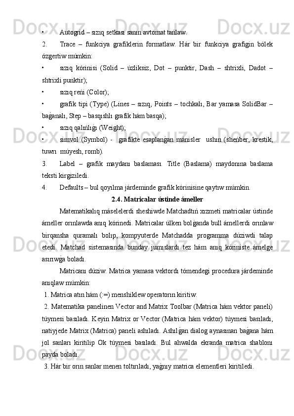 • Autogrid – sızıq setkası sanın avtomat tańlaw.
2. Trace   –   funkciya   grafiklerin   formatlaw.   Hár   bir   funkciya   grafigin   bólek
ózgertiw múmkin:
• sızıq   kórinisi   (Solid   –   úzliksiz,   Dot   –   punktir,   Dash   –   shtrixli,   Dadot   –
shtrixli punktir);
• sızıq reńi (Color);
• grafik  tipi   (Type)  (Lines  –  sızıq,  Points  –  tochkalı,  Bar  yamasa   SolidBar   –
bag�analı, Step – basqıshlı grafik hám basqa);
• sızıq qalıńlı	
g�ı (Weight);
• simvol   (Symbol)   -     grafikte   esaplan	
g�an   mánisler     ushın   (sheńber,   krestik,
tuwrı  múyesh, romb). 
3. Label   –   grafik   maydanı   baslaması.   Title   (Baslama)   maydonına   baslama
teksti kirgiziledi. 
4. Defaults – bul qoyılma járdeminde grafik kórinisine qaytıw múmkin.
2.4. Matricalar ústinde ámeller
Matematikalıq máselelerdi sheshiwde Matchadtıń xızmeti matricalar ústinde
ámeller orınlawda anıq kórinedi. Matricalar úlken bol	
g�anda bull ámellerdi orınlaw
birqansha   quramalı   bolıp,   kompyuterde   Matchadda   programma   dúziwdi   talap
etedi.   Matchad   sistemasında   bunday   jumıslardı   tez   hám   anıq   kóriniste   ámelge
asırıw	
g�a boladı.
Matricanı dúziw. Matrica yamasa vektordı tómendegi procedura járdeminde
anıqlaw múmkin:
 1. Matrica atın hám (:=) menshiklew operatorın kiritiw.
  2. Matematika panelinen Vector and Matrix Toolbar (Matrica hám vektor paneli)
túymesi  basıladı.   Keyin  Matrix  or   Vector   (Matrica   hám   vektor)   túymesi  basıladı,
natiyjede Matrix (Matrica) paneli ashıladı. Ashıl	
g�an dialog aynasınan ba	g�ana hám
jol   sanları   kiritilip   Ok   túymesi   basıladı.   Bul   ahwalda   ekranda   matrica   shablonı
payda boladı.
 3. Hár bir orın sanlar menen toltırıladı, ya	
g�nıy matrica elementleri kiritiledi. 