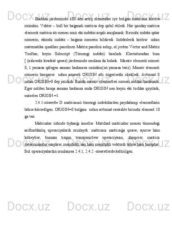 Shablon   járdeminde   100   den   artıq   elementke   iye   bolg�an   matricanı   kiritiw
múmkin. Vektor – bull bir ba	
g�analı matrica dep qabıl etiledi. Hár qanday matrica
elementi matrica atı menen onıń eki indeksi arqalı anıqlanadı. Birinshi indeks qatar
nomerin,   ekinshi   indeks   –   ba
g�ana   nomerin   bildiredi.   Indekslerdi   kiritiw     ushın
matematika quralları panelinen Matrix panelini ashıp, ol jerden Vector and Matrix
Toolbar,   keyin   Subscript   (Tómengi   indeks)   basıladı.   Klaviaturadan   bunı
[ (ashıwshı kvadrat qawıs) járdeminde orınlasa da boladı.  Massiv elementi nómeri
0, 1 yamasa qálegen sannan baslanıwı múmkin(oń yamasa teris). Massiv elementi
nómerin   basqarıw     ushın   arnawlı   ORIGIN   atlı   ózgeriwshi   isletiledi.   Avtomat   0
ushın ORIGIN=0 dep jazıladı. Bunda massiv elementleri nomeri noldan baslanadı.
Eger  nolden basqa sannan  baslansa  onda ORIGIN nen keyin eki  tochka qoyıladı,
máselen ORIGIN:=1. 
2.4.1-súwrette   D   matricanıń   tómengi   indekslarden   paydalanıp   elementlarin
tabıw kórsetilgen. ORIGIN=0 bol	
g�anı  ushın avtomat rawishte birinshi element 10
ga teń.
Matricalar   ústinde   tiykar	
g�ı   ámeller.   Matchad   matricalar   menen   tómendegi
arifmetikalıq   operaciyalardı   orınlaydı:   matricanı   matrica	
g�a   qosıw,   ayırıw   hám
kóbeytiw,   bunnan   tısqarı   transponirlew   operaciyasın,   shaqırıw,   matrica
determinantın esaplaw, menshikli san hám menshikli vektordı tabıw hám basqalar.
Bul operaciyalardıń orınlanıwı 2.4.1, 2.4.2 -súwretlerde keltirilgen. 