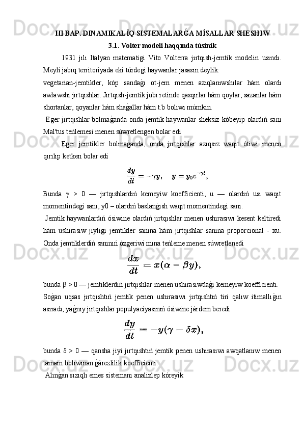 III BAP. DINAMIKALÍQ SISTEMALARG�A MÍSALLAR SHESHIW
3.1. Volter modeli haqqında túsinik
  1931   jılı   Italyan   matematigi   Vito   Volterra   jırtqısh-jemtik   modelin   usındı.
Meyli jabıq territoriyada eki túrdegi haywanlar jasasın deylik:  
vegetarian-jemtikler,   kóp   sanda	
g�ı   ot-jem   menen   azıqlanıwshılar   hám   olardı
awlawshı jırtqıshlar. Jırtqısh-jemtik jubı retinde qasqırlar hám qoylar, sazanlar hám
shortanlar, qoyanlar hám sha	
g�allar hám t.b bolıwı múmkin. 
  Eger jırtqıshlar  bolma	
g�anda onda jemtik haywanlar sheksiz  kóbeyip olardıń sanı
Mal'tus teńlemesi menen súwretlengen bolar edi 
  Eger   jemtikler   bolma	
g�anda,   onda   jırtqıshlar   azıqsız   waqıt   ótiwi   menen
qırılıp ketken bolar edi 
Bunda   γ   >   0   —   jırtqıshlardıń   kemeyiw   koefficienti,   u   —   olardıń   usı   waqıt
momentindegi sanı, y0 – olardıń baslan	
g�ısh waqıt momentindegi sanı.
  Jemtik haywanlardıń ósiwine olardıń jırtqıshlar menen ushırasıwı kesent keltiredi
hám   ushırasıw   jiyligi   jemtikler   sanına   hám   jırtqıshlar   sanına   proporcional   -   xu.
Onda jemtiklerdiń sanınıń ózgeriwi mına teńleme menen súwretlenedi 
bunda  β  > 0 — jemtiklerdiń jırtqıshlar menen ushırasıwda	
g�ı kemeyiw koefficienti.
So	
g�an   uqsas   jırtqıshtıń   jemtik   penen   ushırasıwı   jırtqıshtıń   tiri   qalıw   itimallı	g�ın
asıradı, ya	
g�nıy jırtqıshlar populyaciyasınıń ósiwine járdem beredi 
bunda   δ   > 0 — qansha jiyi jırtqıshtıń jemtik penen ushırasıwı awqatlanıw menen
tamam bolıwınan 	
g�árezlilik koefficienti. 
 Alın	
g�an sızıqlı emes sistemanı analizlep kóreyik  