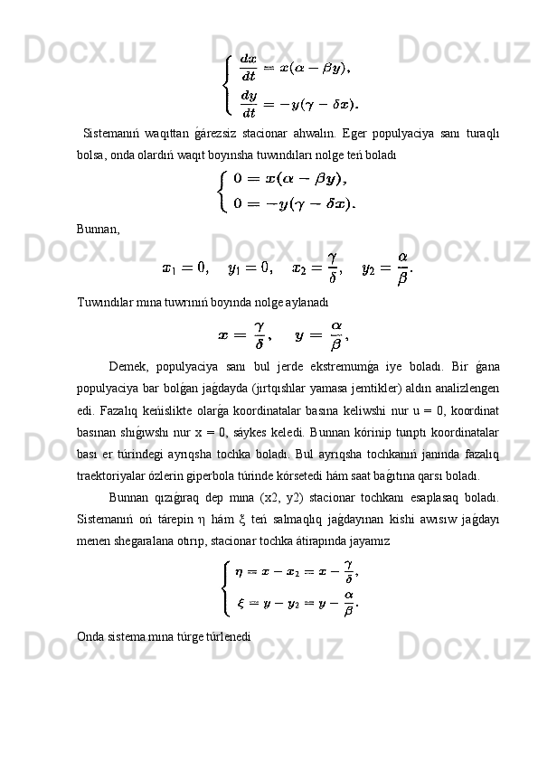   Sistemanıń   waqıttan  g�árezsiz   stacionar   ahwalın.   Eger   populyaciya   sanı   turaqlı
bolsa, onda olardıń waqıt boyınsha tuwındıları nolge teń boladı 
Bunnan,
Tuwındılar mına tuwrınıń boyında nolge aylanadı
Demek,   populyaciya   sanı   bul   jerde   ekstremum	
g�a   iye   boladı.   Bir  	g�ana
populyaciya bar bol	
g�an ja	g�dayda (jırtqıshlar yamasa jemtikler) aldın analizlengen
edi.   Fazalıq   keńislikte   olar
g�a   koordinatalar   basına   keliwshi   nur   u   =   0,   koordinat
basınan   shı	
g�ıwshı   nur   x   =   0,   sáykes   keledi.   Bunnan   kórinip   turıptı   koordinatalar
bası   er   túrindegi   ayrıqsha   tochka   boladı.   Bul   ayrıqsha   tochkanıń   janında   fazalıq
traektoriyalar ózlerin giperbola túrinde kórsetedi hám saat ba	
g�ıtına qarsı boladı.
  Bunnan   qızı	
g�ıraq   dep   mına   (x2,   y2)   stacionar   tochkanı   esaplasaq   boladı.
Sistemanıń   oń   tárepin   η   hám   ξ   teń   salmaqlıq   ja	
g�dayınan   kishi   awısıw   ja	g�dayı
menen shegaralana otırıp, stacionar tochka átirapında jayamız
Onda sistema mına túrge túrlenedi 