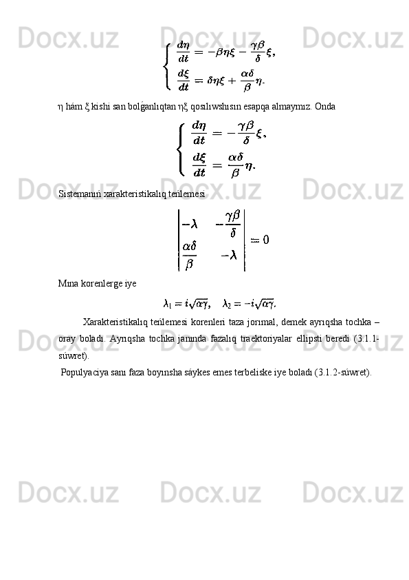η  hám  ξ  kishi san bolg�anlıqtan  ηξ  qosılıwshısın esapqa almaymız. Onda 
Sistemanıń xarakteristikalıq teńlemesi
Mına korenlerge iye
  Xarakteristikalıq teńlemesi  korenleri taza jorımal, demek ayrıqsha  tochka –
oray   boladı.   Ayrıqsha   tochka   janında   fazalıq   traektoriyalar   ellipsti   beredi   (3.1.1-
súwret). 
 Populyaciya sanı faza boyınsha sáykes emes terbeliske iye boladı (3.1.2-súwret). 