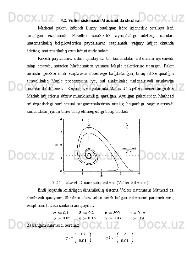 3.2. Volter sistemasın Mathcad da sheshiw
  Mathcad   paketi   kóbirek   ilimiy   ortalıqtan   kóre   injenerlik   ortalıqta   keń
tarqalg�an   esaplanadı.   Pakettiń   xarakterlik   ayrıqshalı	g�ı   ádettegi   standart
matematikalıq   belgilewlerden   paydalanıwı   esaplanadı,   ya
g�nıy   hújjet   ekranda
ádettegi matematikalıq esap kórinisinde boladı. 
  Paketti   paydalanıw   ushın   qanday   da   bir   komandalar   sistemasın   úyreniwdi
talap   etpeydi,   máselen   Mathematica   yamasa   Maple   paketlerine   uqsa	
g�an.   Paket
birinshi   gezekte   sanlı   esaplawlar   ótkeriwge   ba	
g�darlan	g�an,   biraq   ishke   qosıl	g�an
simvolikalıq   Maple   processorına   iye,   bul   analitikalıq   túrlendiriwdi   orınlaw
g�a
múmkinshilik beredi.   Keyingi versiyalarında Mathcad hújjetleri menen birgelikte
Matlab   hújjetlerin   dúziw   múmkinshiligi   qaral	
g�an.   Aytıl	g�an   paketlerden   Mathcad
tıń   ózgesheligi   onıń   vizual   programmalastırıw   ortalı	
g�ı   bol	g�anlı	g�ı,   ya	g�nıy   arnawlı
komandalar jıyının biliw talap etilmegenligi bolıp tabıladı.
3.2.1 – súwret. Dinamikalıq sistema (Volter sisteması)
  Endi joqarıda keltirilgen dinamikalıq sistema Volter sistemasın Mathcad da
sheshiwdi  qaraymız. Sheshim  tabıw ushın kerek bol	
g�an sistemanıń parametrlerin,
waqıt hám tochka sanların anıqlaymız: 
Baslan	
g�ısh shártlerdi beremiz  