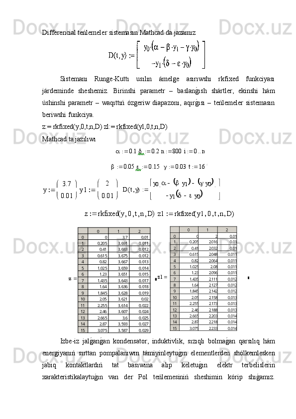 Differencial teńlemeler sistemasın Mathcad da jazamız 
  Sistemanı   Runge-Kuttı   usılın   ámelge   asırıwshı   rkfixed   funkciyası
járdeminde   sheshemiz.   Birinshi   parametr   –   baslang�ısh   shártler,   ekinshi   hám
úshinshi   parametr   –   waqıttıń   ózgeriw   diapazonı,   aqır
g�ısı   –   teńlemeler   sistemasın
beriwshi funkciya. 
z:= rkfixed(y,0,t,n,D) zl:= rkfixed(yl,0,t,n,D)
Mathcad ta jazılıwı
 	
	0.1	
 		0.2	  	n	800	  	i	0	n		
	0.05	
 		0.15	   		0.03	  	t	164		
y	
3.7
0.01


	


	

 	y1	
2
0.01


	


	
   	D	ty(	)	
y0			y1					y0						
y1				y0				


	


	
   	
z	rkfixed	y	0	t	n	D	(	)	
 	z1	rkfixed	y1	0	t	n	D	(	)		
z	
0	1	2	
0
1
2
3
4
5
6
7
8
9
10
11
12
13
14
15	
0	3.7	0.01	
0.205	3.691	0.011	
0.41	3.683	0.012	
0.615	3.675	0.012	
0.82	3.667	0.013	
1.025	3.659	0.014	
1.23	3.651	0.015	
1.435	3.643	0.017	
1.64	3.636	0.018	
1.845	3.628	0.019	
2.05	3.621	0.02	
2.255	3.614	0.022	
2.46	3.607	0.024	
2.665	3.6	0.025	
2.87	3.593	0.027	
3.075	3.587	0.029	
	z 1	
0	1	2	
0
1
2
3
4
5
6
7
8
9
10
11
12
13
14
15	
0	2	0.01	
0.205	2.016	0.01	
0.41	2.032	0.01	
0.615	2.048	0.011	
0.82	2.064	0.011	
1.025	2.08	0.011	
1.23	2.096	0.011	
1.435	2.111	0.012	
1.64	2.127	0.012	
1.845	2.142	0.012	
2.05	2.158	0.013	
2.255	2.173	0.013	
2.46	2.188	0.013	
2.665	2.203	0.014	
2.87	2.218	0.014	
3.075	2.233	0.014	

Izbe-iz   jal	
g�an	g�an   kondensator,   induktivlik,   sızıqlı   bolma	g�an   qarsılıq   hám
energiyanıń   sırttan   pompalanıwın   támiyinleytu	
g�ın   elementlerden   shólkemlesken
jabıq   kontaktlardıń   tat   basıwına   alıp   keletu	
g�ın   elektr   terbelislerin
xarakteristikalaytu	
g�ın   van   der   Pol   teńlemesiniń   sheshimin   kórip   shı	g�amız. 