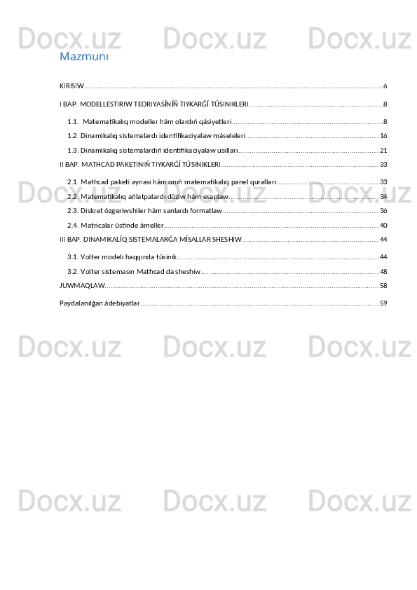Mazmunı
KIRISIW ........................................................................................................................................................ 6
I BAP. MODELLESTIRIW TEORIYASÍNÍŃ TIYKARǴÍ TÚSINIKLERI .................................................................... 8
1.1.  Matematikalıq modeller hám olardıń qásiyetleri ............................................................................. 8
1.2. Dinamikalıq sistemalardı identifikaciyalaw máseleleri .................................................................... 16
1.3. Dinamikalıq sistemalardıń identifikaciyalaw usılları ........................................................................ 21
II BAP. MATHCAD PAKETINIŃ TIYKARǴÍ TÚSINIKLERI ................................................................................ 33
2.1. Mathcad paketi aynası hám onıń matematikalıq panel quralları. ................................................... 33
2.2. Matematikalıq ańlatpalardı dúziw hám esaplaw ............................................................................ 34
2.3. Diskret ózgeriwshiler hám sanlardı formatlaw ............................................................................... 36
2.4. Matricalar ústinde ámeller .............................................................................................................. 40
III BAP. DINAMIKALÍQ SISTEMALARǴA MÍSALLAR SHESHIW ...................................................................... 44
3.1. Volter modeli haqqında túsinik ....................................................................................................... 44
3.2. Volter sistemasın Mathcad da sheshiw ........................................................................................... 48
JUWMAQLAW ............................................................................................................................................ 58
Paydalanılǵan ádebiyatlar .......................................................................................................................... 59 