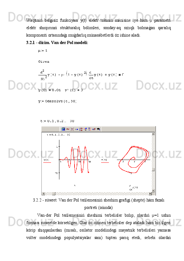 Waqtıniń   belgisiz   funkciyası   y(t)   elektr   tokınıń   mánisine   iye   hám   µ   parametri
elektr   shınjırınıń   strukturalıq   bólimleri,   sonday-aq   sızıqlı   bolmag�an   qarsılıq
komponenti ortasında	
g�ı mu	g�darlıq múnasábetlerdi óz ishine aladı.
3.2.1 - dizim. Van der Pol modeli:
3.2.2 - súwret. Van der Pol teńlemesiniń sheshim grafigi (shepte) hám fazalı
portreti (ońında)
Van-der   Pol   teńlemesiniń   sheshimi   terbelisler   bolıp,   olardıń   µ=1   ushın
forması suwretde kórsetilgen. Olar óz-ózinen terbelisler dep ataladı hám biz ilgeri
kórip   shıqqanlardan   (mısalı,   osilator   modelindegi   mayatnik   terbelisleri   yamasa
volter   modelindegi   populyatsiyalar   sanı)   tupten   parıq   etedi,   sebebi   olardıń 